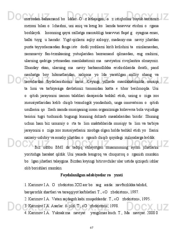 merosdan   bahramand  bo ldilar. O z  kelajagini,  o z istiqbolini   buyuk tariximiz  
mezoni   bilan   o lchashni,   uni   aniq   va   keng   ko lamda   tasavvur   etishni   o rgana	
  
boshlaydi.   Insonning qaysi millatga mansubligi tasavvuri faqat g oyagina emas,	

balki   tuyg u   hamdir.   Yigit-qizlarni   aqliy   axloqiy,   madaniy-ma naviy   jihatdan	
 
puxta tayyorlamasdan fanga iste dodli yoshlarni kirib kelishini ta minlamasdan,	
 
zamonaviy   fan-texnikaning   yutuqlaridan   baxramand   qilmasdan,   eng   muhimi,
ularning   qadriga   yetmasdan   mamlakatimiz   ma naviyatini   rivojlantira   olmaymiz.	

Shunday   ekan,   ularning   ma naviy   barkamollikka   erishishlarida   ibratli,   pand	

nasihatga   boy   hikmatlaridan,   xalqona   yo lda   yaratilgan   milliy   ohang   va	

tasvirlardan   foydalanishimiz   zarur.   Keyingi   yillarda   mamlakatimizda   musiqa
ta limi   va   tarbiyasiga   davlatimiz   tomonidan   katta   e tibor   berilmoqda.   Uni	
 
o qitish   jarayonini   zamon   talablari   darajasida   tashkil   etish,   uning   o ziga   xos
 
xususiyatlaridan   kelib   chiqib   texnologik   yondashish,   unga   innovatsion   o qitish	

usullarini qo llash xamda musiqaning inson organizmiga kolaversa bola vujudiga	

tasirini   tugri   tushunish   bugungi   kunning   dolzarb   masalalaridan   biridir.   Shuning
uchun   ham   biz   umumiy   o rta   ta lim   maktablarida   musiqiy   ta lim   va   tarbiya	
  
jarayonini o ziga xos xususiyatlarini xisobga olgan holda tashkil etish yo llarini	
 
nazariy-uslubiy va amaliy jihatdan o rganib chiqib quyidagi  xulosalarga keldik.	

Biz   ushbu   BMI   da   tadqiq   etilayotgan   muammoning   ayrim   jihatlarini
yoritishga   harakat   qildik.   Uni   yanada   kengroq   va   chuqurroq   o rganish   mumkin	

bo lgan jihatlari talaygina. Bizdan keyingi bitiruvchilar ular ustida qiziqarli ishlar	

olib borishlari mumkin. 
Foydalanilgan adabiyotlar ro yxati	

1. Karimov I.A.  O zbekiston XXI asr bo sag asida:  xavfsizlikka tahdid, 	
  
barqarorlik shartlari va taraqqiyot kafolatlari T., «O zbekiston», 1997.	

2. Karimov I.A.  Vatan sajdagoh kabi muqaddasdir. T., «O zbekiston», 1995.	

3. Karimov I.A. Asarlar. 6- jild. T., «O zbekiston», 1998.	

4. Karimov I.A.  Yuksak ma naviyat   yengilmas kuch. T.,  Ma naviyat. 2008 0	
  
67 