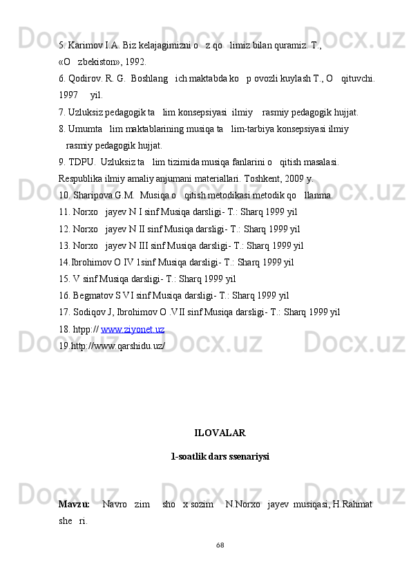 5. Karimov I.A. Biz kelajagimizni o z qo limiz bilan quramiz. T  ., 
«O zbekiston», 1992.	

6. Qodirov. R. G.  Boshlang ich maktabda ko p ovozli kuylash T., O qituvchi. 	
  
1997   yil.	

7. Uzluksiz pedagogik ta lim konsepsiyasi  ilmiy  rasmiy pedagogik hujjat.	
 
8. Umumta lim maktablarining musiqa ta lim-tarbiya konsepsiyasi ilmiy 	
 
rasmiy pedagogik hujjat.	

9. TDPU.  Uzluksiz ta lim tizimida musiqa fanlarini o qitish masalasi. 	
 
Respublika ilmiy amaliy anjumani materiallari. Toshkent, 2009 y.  
10. Sharipova G.M.  Musiqa o qitish metodikasi metodik qo llanma.	
 
11. Norxo jayev N I sinf Musiqa darsligi- T.: Sharq 1999 yil 	

12. Norxo jayev N II sinf Musiqa darsligi- T.: Sharq 1999 yil 

13. Norxo jayev N III sinf Musiqa darsligi- T.: Sharq 1999 yil 

14.Ibrohimov O IV 1sinf Musiqa darsligi- T.: Sharq 1999 yil 
15. V sinf Musiqa darsligi- T.: Sharq 1999 yil 
16. Begmatov S VI sinf Musiqa darsligi- T.: Sharq 1999 yil 
17. Sodiqov J, Ibrohimov O .VII sinf Musiqa darsligi- T.: Sharq 1999 yil 
18 . htpp://  www.ziyonet.uz
19 .http://www.qarshidu.uz/
ILOVALAR
1-soatlik dars ssenariysi
Mavzu:   Navro zim   sho x sozim   N.Norxo jayev  musiqasi, H.Rahmat 
     
she ri.	

68 