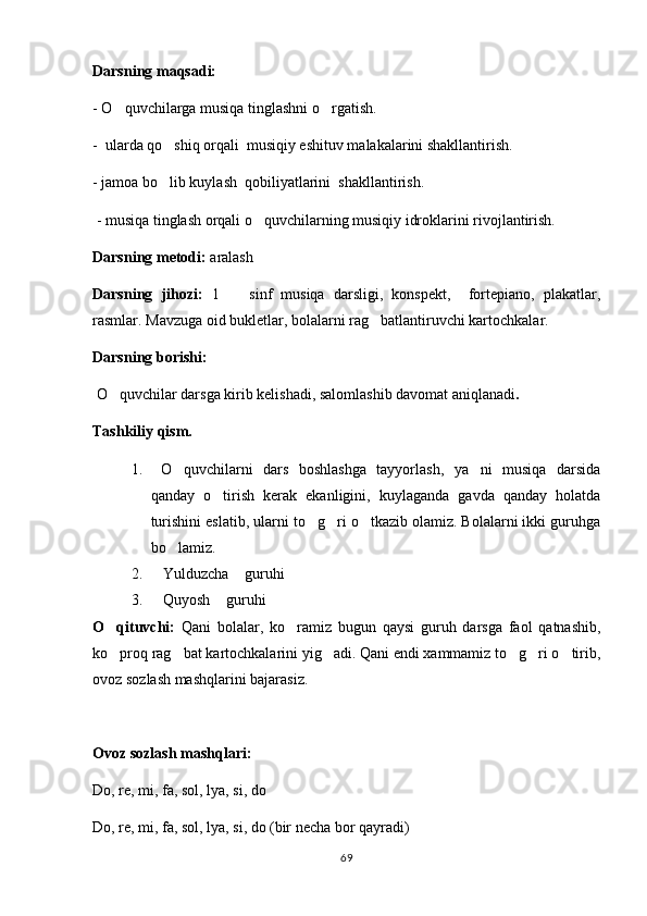 Darsning maqsadi: 
- O quvchilarga musiqa tinglashni o rgatish. 
-  ularda qo shiq orqali  musiqiy eshituv malakalarini shakllantirish.   	

- jamoa bo lib kuylash  qobiliyatlarini  shakllantirish. 

 - musiqa tinglash orqali o quvchilarning musiqiy idroklarini rivojlantirish.	

Darsning metodi:  aralash
Darsning   jihozi:   1     sinf   musiqa   darsligi,   konspekt,     fortepiano,   plakatlar,	

rasmlar. Mavzuga oid bukletlar, bolalarni rag batlantiruvchi kartochkalar.	

Darsning borishi: 
  O quvchilar darsga kirib kelishadi, salomlashib davomat aniqlanadi	
 .
Tashkiliy qism.
1.   O quvchilarni   dars   boshlashga   tayyorlash,   ya ni   musiqa   darsida	
 
qanday   o tirish   kerak   ekanligini,   kuylaganda   gavda   qanday   holatda	

turishini eslatib, ularni to g ri o tkazib olamiz. Bolalarni ikki guruhga	
  
bo lamiz.	

2. Yulduzcha  guruhi	
 
3. Quyosh  guruhi
 
O qituvchi:	
   Qani   bolalar,   ko ramiz   bugun   qaysi   guruh   darsga   faol   qatnashib,	
ko proq rag bat kartochkalarini yig adi. Qani endi xammamiz to g ri o tirib,	
     
ovoz sozlash mashqlarini bajarasiz. 
Ovoz sozlash mashqlari:
Do, re, mi, fa, sol, lya, si, do 
Do, re, mi, fa, sol, lya, si, do (bir necha bor qayradi)
69 
