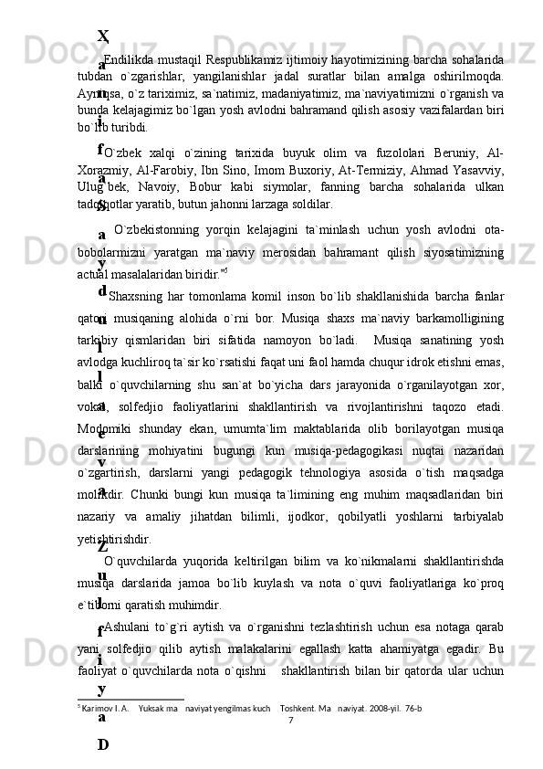 Endilikda mustaqil  Respublikamiz ijtimoiy hayotimizining barcha sohalarida
tubdan   o`zgarishlar,   yangilanishlar   jadal   suratlar   bilan   amalga   oshirilmoqda.
Ayniqsa, o`z tariхimiz, sa`natimiz, madaniyatimiz, ma`naviyatimizni o`rganish va
bunda kelajagimiz bo`lgan yosh avlodni bahramand qilish asosiy vazifalardan biri
bo`lib turibdi.
O`zbek   xalqi   o`zining   tarixida   buyuk   olim   va   fuzololari   Beruniy,   Al-
Xorazmiy,   Al-Farobiy,   Ibn   Sino,   Imom   Buxoriy,   At-Termiziy,   Ahmad   Yasavviy,
Ulug`bek,   Navoiy,   Bobur   kabi   siymolar,   fanning   barcha   sohalarida   ulkan
tadqiqotlar yaratib, butun jahonni larzaga soldilar.
O`zbekistonning   yorqin   kelajagini   ta`minlash   uchun   yosh   avlodni   ota-
bobolarmizni   yaratgan   ma`naviy   merosidan   bahramant   qilish   siyosatimizning
actual masalalaridan biridir.	
 5
  Shaxsning   har   tomonlama   komil   inson   bo`lib   shakllanishida   barcha   fanlar
qatori   musiqaning   alohida   o`rni   bor.   Musiqa   shaxs   ma`naviy   barkamolligining
tarkibiy   qismlaridan   biri   sifatida   namoyon   bo`ladi.     Musiqa   sanatining   yosh
avlodga kuchliroq ta`sir ko`rsatishi faqat uni faol hamda chuqur idrok etishni emas,
balki   o`quvchilarning   shu   san`at   bo`yicha   dars   jarayonida   o`rganilayotgan   хоr,
vоkal,   solfedjio   faoliyatlarini   shakllantirish   va   rivojlantirishni   taqozo   etadi.
Mоdomiki   shunday   ekan,   umumta`lim   maktablarida   olib   borilayotgan   musiqa
darslarining   mohiyatini   bugungi   kun   musiqa-pedagogikasi   nuqtai   nazaridan
o`zgartirish,   darslarni   yangi   pedagogik   tehnologiya   asosida   o`tish   maqsadga
molikdir.   Chunki   bungi   kun   musiqa   ta`limining   eng   muhim   maqsadlaridan   biri
nazariy   va   amaliy   jihatdan   bilimli,   ijodkor,   qobilyatli   yoshlarni   tarbiyalab
yetishtirishdir.
O`quvchilarda   yuqorida   keltirilgan   bilim   va   ko`nikmalarni   shakllantirishda
musiqa   darslarida   jamoa   bo`lib   kuylash   va   nota   o`quvi   faoliyatlariga   ko`proq
e`tiborni qaratish muhimdir. 
Ashulani   to`g`ri   aytish   va   o`rganishni   tezlashtirish   uchun   esa   notaga   qarab
yani   solfedjio   qilib   aytish   malakalarini   egallash   katta   ahamiyatga   egadir.   Bu
faoliyat   o`quvchilarda   nota   o`qishni       shakllantirish   bilan   bir   qatorda   ular   uchun
5
 Karimov I. A.  Yuksak ma naviyat yengilmas kuch  Toshkent. Ma naviyat. 2008-yil.  76-b	
   
76
.
 
J
o
‘
r
а
е
v
а
 
А
z
i
z
а
О
P
B
 
b
o
‘
l
i
m
i
d
а
n
:
А
ҳ
m
е
d
о
v
а
 
M
о
ҳ
i
g
u
l
B
о
b
о
n
а
z
а
r
о
v
а
 
N
а
f
i
s
а
N
а
b
i
е
v
а
 
Ҳ
а
n
i
f
а
S
а
y
d
u
l
l
а
е
v
а
 
Z
u
l
f
i
y
a
D
а
m
а
е
v
а
 
G
u
l
n
о
z
а
P
i
r
n
а
z
а
r
о
v
а
 
M
а
ҳ
k
а
m
I
I
.
А
k
u
s
h
е
r
l
i
k
 
c
h
а
қ
а
l
о
қ
l
а
r
 
b
o
‘
l
i
m
i
d
а
n
:
J
o
‘
r
а
е
v
а
 
S
h
о
ҳ
i
s
t
а
R
а
ҳ
m
а
t
о
v
а
 
X
u
r
s
h
i
d
а
S
о
ҳ
i
b
о
v
а
 
D
i
l
а
f
r
u
z
X
а
l
i
l
о
v
а
 
Z
u
l
а
y
ҳ
о
О
s
t
о
n
о
v
а
 
S
h
а
k
а
r
I
.
 
 
А
k
u
s
h
е
r
l
i
k
 
b
o
‘
l
i
m
i
d
а
n
:
B
о
z
о
r
о
v
а
 
G
u
l
n
о
r
а
Қ
u
r
b
о
n
о
v
а
 
B
i
b
i
s
о
r
а
P
i
r
n
а
z
а
r
о
v
а
 
L
а
y
l
о
C
h
о
r
i
е
v
а
 
S
h
о
ҳ
i
s
t
а
T
o
‘
l
а
е
v
а
 
D
i
l
s
о
r
а
I
.
 
А
k
u
s
h
е
r
l
i
k
 
c
h
а
қ
а
l
о
қ
l
а
r
 
b
o
‘
l
i
m
i
d
а
n
:
1
.
 
E
r
n
а
z
а
r
о
v
а
 
G
u
l
s
а
n
а
m
2
.
 
E
r
n
а
z
а
r
о
v
а
 
M
u
ҳ
а
b
b
а
t 