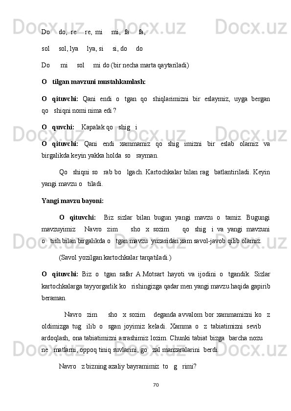 Do   do,  re   re,  mi   mi,  fa   fa,    
sol   sol, lya   lya, si   si, do   do 
   
Do    mi   sol   mi do (bir necha marta qaytariladi) 
  
O tilgan mavzuni mustahkamlash:	

O qituvchi:
   Qani   endi   o tgan   qo shiqlarimizni   bir   eslaymiz,   uyga   bergan	 
qo shiqni nomi nima edi ? 	

O quvchi:
   Kapalak qo shig i  	   
O qituvchi:	
   Qani   endi   xammamiz   qo shig imizni   bir   eslab   olamiz   va	 
birgalikda keyin yakka holda  so rayman.	

Qo shiqni   so rab bo lgach.  Kartochkalar  bilan  rag batlantiriladi.  Keyin	
   
yangi mavzu o tiladi. 	

Yangi mavzu bayoni:
O qituvchi:    	
 Biz   sizlar   bilan   bugun   yangi   mavzu   o tamiz.   Bugungi	
mavzuyimiz   Navro zim     sho x   sozim     qo shig i   va   yangi   mavzuni	
      
o tish bilan birgalikda o tgan mavzu  yuzasidan xam savol-javob qilib olamiz.	
 
(Savol yozilgan kartochkalar tarqatiladi.)
O qituvchi:
   Biz   o tgan   safar   A.Motsart   hayoti   va   ijodini   o tgandik.   Sizlar	 
kartochkalarga tayyorgarlik ko rishingizga qadar men yangi mavzu haqida gapirib	

beraman.
Navro zim     sho x   sozim   deganda   avvalom   bor   xammamizni   ko z	
     
oldimizga   tug ilib   o sgan   joyimiz   keladi.   Xamma   o z   tabiatimizni   sevib  	
   
ardoqlash, ona tabiatimizni asrashimiz lozim. Chunki tabiat bizga   barcha nozu 	

ne matlarni, oppoq tiniq suvlarini, go zal manzaralarini  berdi.	
 
Navro z bizning azaliy bayramimiz  to g rimi?	
  
70 
