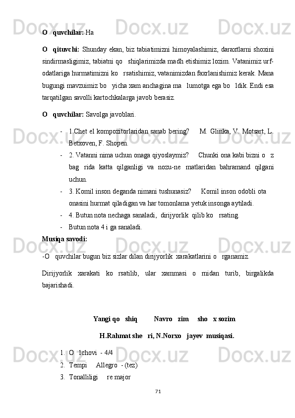 O quvchilar:  Ha
O qituvchi:
   Shunday ekan, biz tabiatimizni  himoyalashimiz,  daraxtlarni  shoxini
sindirmasligimiz, tabiatni qo shiqlarimizda madh etishimiz lozim. Vatanimiz urf-	

odatlariga hurmatimizni ko rsatishimiz, vatanimizdan faxrlanishimiz kerak. Mana

bugungi mavzuimiz bo yicha xam anchagina ma lumotga ega bo ldik. Endi esa	
  
tarqatilgan savolli kartochkalarga javob berasiz.
O quvchilar:	
  Savolga javoblari.
- 1.Chet  el kompozitorlaridan sanab bering?   M. Glinka, V. Motsart,  L.	

Betxoven, F. Shopen.
- 2. Vatanni nima uchun onaga qiyoslaymiz?   Chunki ona kabi bizni o z
 
bag rida   katta   qilganligi   va   nozu-ne matlaridan   bahramand   qilgani	
 
uchun.
- 3. Komil inson deganda nimani tushunasiz?   Komil inson odobli ota 	
 
onasini hurmat qiladigan va har tomonlama yetuk insonga aytiladi.
- 4. Butun nota nechaga sanaladi,  dirijyorlik  qilib ko rsating.	

- Butun nota 4 i ga sanaladi.
Musiqa savodi:
-O quvchilar bugun biz sizlar dilan dirijyorlik  xarakatlarini o rganamiz.	
 
Dirijyorlik   xarakati   ko rsatilib,   ular   xammasi   o rnidan   turib,   birgalikda	
 
bajarishadi.
Yangi qo shiq     Navro zim   sho x sozim  	
      
H.Rahmat she ri, N.Norxo jayev  musiqasi.	
 
1. O lchovi  - 4/4	

2. Tempi   Allegro  - (tez)	

3. Tonalliligi   re major	

71 
