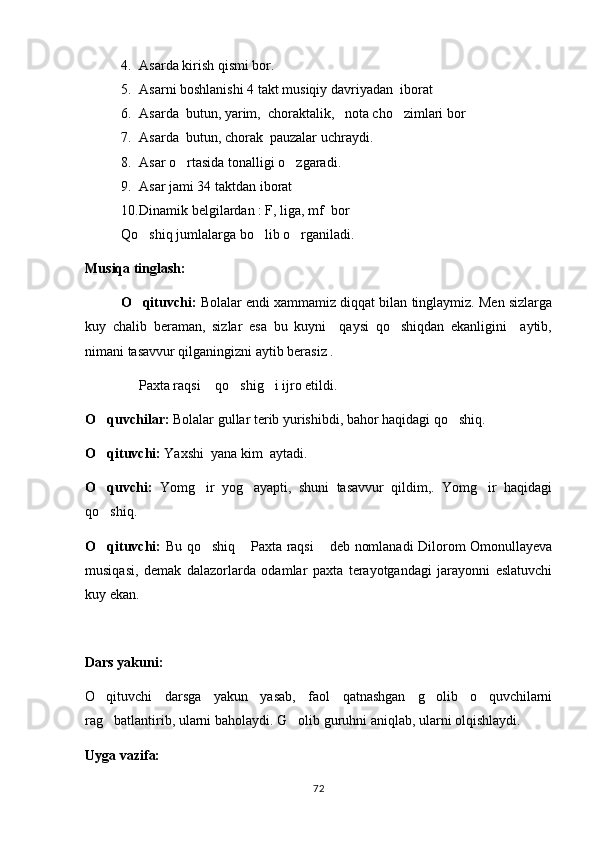4. Asarda kirish qismi bor.
5. Asarni boshlanishi 4 takt musiqiy davriyadan  iborat
6. Asarda  butun, yarim,  choraktalik,   nota cho zimlari bor
7. Asarda  butun, chorak  pauzalar uchraydi.
8. Asar o rtasida tonalligi o zgaradi.	
 
9. Asar jami 34 taktdan iborat
10. Dinamik belgilardan : F, liga, mf  bor
Qo shiq jumlalarga bo lib o rganiladi. 	
  
Musiqa tinglash:
O qituvchi:  
 Bolalar endi xammamiz diqqat bilan tinglaymiz. Men sizlarga
kuy   chalib   beraman,   sizlar   esa   bu   kuyni     qaysi   qo shiqdan   ekanligini     aytib,	

nimani tasavvur qilganingizni aytib berasiz .
   Paxta raqsi  qo shig i ijro etildi.	
   
O quvchilar: 	
 Bolalar gullar terib yurishibdi, bahor haqidagi qo shiq.	
O qituvchi:	
  Yaxshi  yana kim  aytadi.
O quvchi:  
 Yomg ir   yog ayapti,   shuni   tasavvur   qildim,.   Yomg ir   haqidagi	  
qo shiq.	

O qituvchi:  
 Bu qo shiq  Paxta raqsi  deb nomlanadi Dilorom Omonullayeva	  
musiqasi,   demak   dalazorlarda   odamlar   paxta   terayotgandagi   jarayonni   eslatuvchi
kuy ekan.
Dars yakuni: 
O qituvchi   darsga   yakun   yasab,   faol   qatnashgan   g olib   o quvchilarni	
  
rag batlantirib, ularni baholaydi. G olib guruhni aniqlab, ularni olqishlaydi.
 
Uyga vazifa:
72 