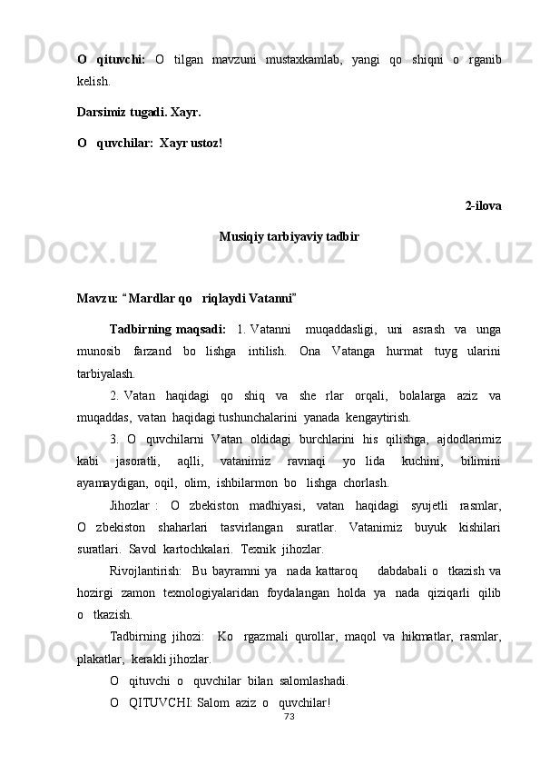O qituvchi:   O tilgan   mavzuni   mustaxkamlab,   yangi   qo shiqni   o rganib	  
kelish.
Darsimiz tugadi. Xayr.
O quvchilar:  Xayr ustoz!	

2-ilova
Musiqiy tarbiyaviy tadbir
Mavzu:   Mardlar qo riqlaydi Vatanni	
 	
Tadbirning   maqsadi:     1.   Vatanni       muqaddasligi,     uni     asrash     va     unga
munosib     farzand     bo lishga     intilish.     Ona     Vatanga     hurmat     tuyg ularini
 
tarbiyalash.  
2.   Vatan     haqidagi     qo shiq     va     she rlar     orqali,     bolalarga     aziz     va	
 
muqaddas,  vatan  haqidagi tushunchalarini  yanada  kengaytirish.  
3.   O quvchilarni   Vatan   oldidagi   burchlarini   his   qilishga,   ajdodlarimiz	

kabi     jasoratli,     aqlli,     vatanimiz     ravnaqi     yo lida     kuchini,     bilimini	

ayamaydigan,  oqil,  olim,  ishbilarmon  bo lishga  chorlash.  	

Jihozlar   :     O zbekiston     madhiyasi,     vatan     haqidagi     syujetli     rasmlar,	

O zbekiston     shaharlari     tasvirlangan     suratlar.     Vatanimiz     buyuk     kishilari	

suratlari.  Savol  kartochkalari.  Texnik  jihozlar.  
Rivojlantirish:     Bu   bayramni   ya nada   kattaroq     dabdabali   o tkazish   va	
  
hozirgi   zamon   texnologiyalaridan   foydalangan   holda   ya nada   qiziqarli   qilib	

o tkazish.	

Tadbirning   jihozi:     Ko rgazmali   qurollar,   maqol   va   hikmatlar,   rasmlar,	

plakatlar,  kerakli jihozlar.
O qituvchi  o quvchilar  bilan  salomlashadi.	
 
O QITUVCHI: Salom  aziz  o quvchilar! 
 
73 