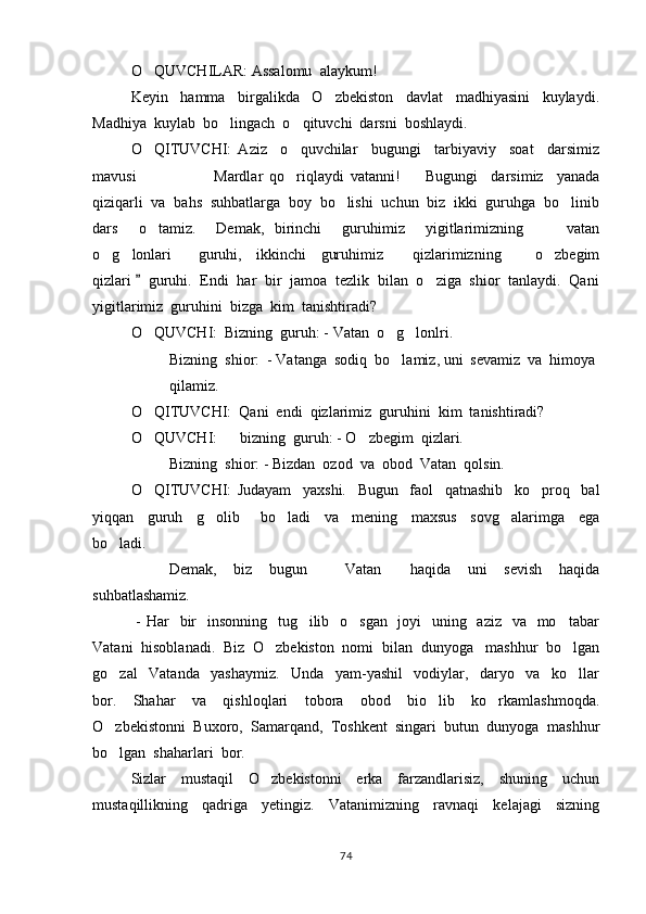 O QUVCHILAR: Assalomu  alaykum! 
Keyin     hamma     birgalikda     O zbekiston     davlat     madhiyasini     kuylaydi.	

Madhiya  kuylab  bo lingach  o qituvchi  darsni  boshlaydi.  	
 
O QITUVCHI:   Aziz     o quvchilar     bugungi     tarbiyaviy     soat     darsimiz	
 
mavusi                     Mardlar   qo riqlaydi   vatanni!     Bugungi     darsimiz     yanada	
  
qiziqarli  va  bahs  suhbatlarga  boy  bo lishi  uchun  biz  ikki  guruhga  bo linib	
 
dars     o tamiz.     Demak,   birinchi     guruhimiz     yigitlarimizning       vatan	
 
o g lonlari     guruhi,     ikkinchi     guruhimiz         qizlarimizning       o zbegim	
    
qizlari    guruhi.  Endi  har  bir  jamoa  tezlik  bilan  o ziga  shior  tanlaydi.  Qani	
	
yigitlarimiz  guruhini  bizga  kim  tanishtiradi?
O QUVCHI:  Bizning  guruh: - Vatan  o g lonlri.	
  
  Bizning  shior:  - Vatanga  sodiq  bo lamiz, uni  sevamiz  va  himoya	

qilamiz. 
O QITUVCHI:  Qani  endi  qizlarimiz  guruhini  kim  tanishtiradi?	

O QUVCHI:      bizning  guruh: - O zbegim  qizlari.
 
Bizning  shior: - Bizdan  ozod  va  obod  Vatan  qolsin.  
O QITUVCHI:   Judayam     yaxshi.     Bugun     faol     qatnashib     ko proq     bal
 
yiqqan     guruh     g olib       bo ladi     va     mening     maxsus     sovg alarimga     ega	
  
bo ladi.  	

Demak,     biz     bugun       Vatan     haqida     uni     sevish     haqida	
 
suhbatlashamiz.  
  - Har    bir   insonning   tug ilib   o sgan   joyi    uning   aziz   va   mo tabar	
  
Vatani  hisoblanadi.  Biz  O zbekiston  nomi  bilan  dunyoga   mashhur  bo lgan	
 
go zal     Vatanda     yashaymiz.     Unda     yam-yashil     vodiylar,     daryo     va     ko llar	
 
bor.     Shahar     va     qishloqlari     tobora     obod     bio lib     ko rkamlashmoqda.	
 
O zbekistonni  Buxoro,  Samarqand,  Toshkent  singari  butun  dunyoga  mashhur	

bo lgan  shaharlari  bor.  

Sizlar     mustaqil     O zbekistonni     erka     farzandlarisiz,     shuning     uchun	

mustaqillikning     qadriga     yetingiz.     Vatanimizning     ravnaqi     kelajagi     sizning
74 