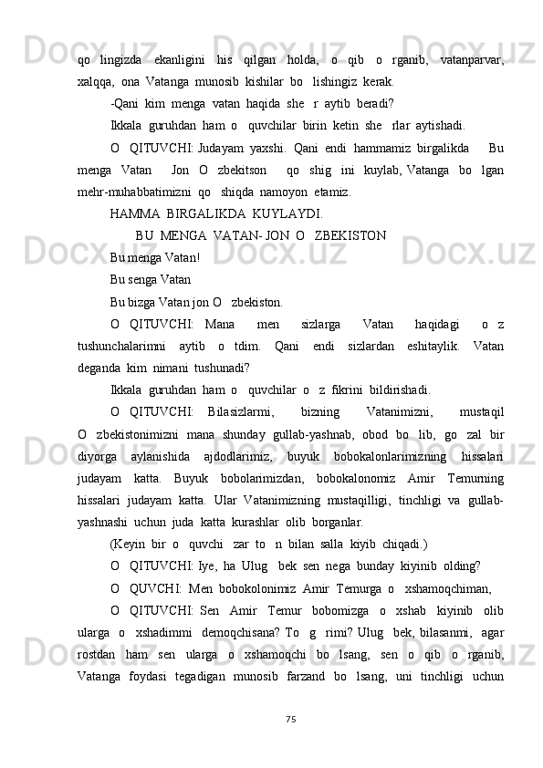 qo lingizda     ekanligini     his     qilgan     holda,     o qib     o rganib,     vatanparvar,  
xalqqa,  ona  Vatanga  munosib  kishilar  bo lishingiz  kerak.  	

-Qani  kim  menga  vatan  haqida  she r  aytib  beradi? 

Ikkala  guruhdan  ham  o quvchilar  birin  ketin  she rlar  aytishadi.  	
 
O QITUVCHI: Judayam  yaxshi.  Qani  endi  hammamiz  birgalikda    Bu	
 
menga     Vatan     Jon     O zbekitson     qo shig ini     kuylab,   Vatanga     bo lgan	
     
mehr-muhabbatimizni  qo shiqda  namoyon  etamiz. 	

HAMMA  BIRGALIKDA  KUYLAYDI. 
      BU  MENGA  VATAN- JON  O ZBEKISTON 	
  
Bu menga Vatan!
Bu senga Vatan
Bu bizga Vatan jon O zbekiston.	

O QITUVCHI:   Mana     men     sizlarga     Vatan     haqidagi     o z	
 
tushunchalarimni     aytib     o tdim.     Qani     endi     sizlardan     eshitaylik.     Vatan	

deganda  kim  nimani  tushunadi?
Ikkala  guruhdan  ham  o quvchilar  o z  fikrini  bildirishadi.  	
 
O QITUVCHI:   Bilasizlarmi,     bizning     Vatanimizni,     mustaqil	

O zbekistonimizni   mana   shunday   gullab-yashnab,   obod   bo lib,   go zal   bir	
  
diyorga     aylanishida     ajdodlarimiz,     buyuk     bobokalonlarimizning     hissalari
judayam     katta.     Buyuk     bobolarimizdan,     bobokalonomiz     Amir     Temurning
hissalari  judayam  katta.  Ular  Vatanimizning  mustaqilligi,  tinchligi  va  gullab-
yashnashi  uchun  juda  katta  kurashlar  olib  borganlar.  
(Keyin  bir  o quvchi   zar  to n  bilan  salla  kiyib  chiqadi.) 	
 
O QITUVCHI: Iye,  ha  Ulug bek  sen  nega  bunday  kiyinib  olding? 	
 
O QUVCHI:  Men  bobokolonimiz  Amir  Temurga  o xshamoqchiman,  
 
O QITUVCHI:   Sen     Amir     Temur     bobomizga     o xshab     kiyinib     olib
 
ularga     o xshadimmi     demoqchisana?   To g rimi?   Ulug bek,   bilasanmi,     agar
   
rostdan     ham     sen     ularga     o xshamoqchi     bo lsang,     sen     o qib     o rganib,	
   
Vatanga   foydasi    tegadigan   munosib   farzand   bo lsang,   uni    tinchligi    uchun	

75 