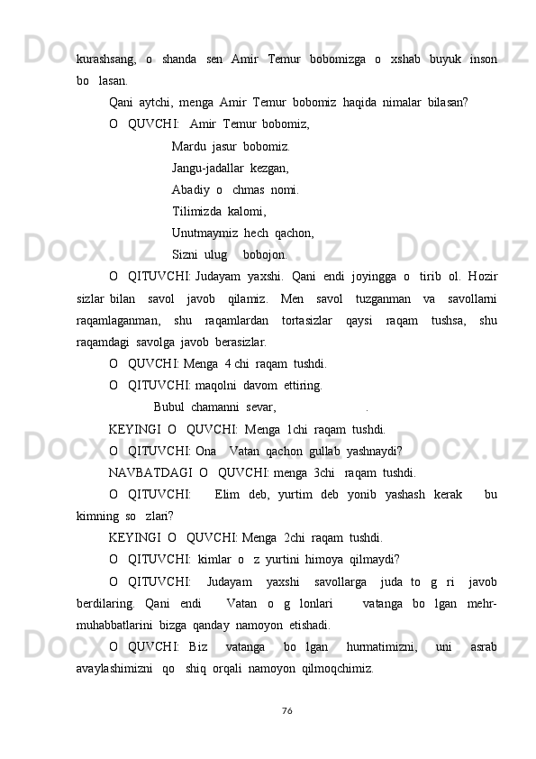 kurashsang,     o shanda     sen    Amir     Temur     bobomizga    o xshab     buyuk    inson 
bo lasan. 	

Qani  aytchi,  menga  Amir  Temur  bobomiz  haqida  nimalar  bilasan?
O QUVCHI:   Amir  Temur  bobomiz,	

Mardu  jasur  bobomiz.
Jangu-jadallar  kezgan,  
Abadiy  o chmas  nomi.	

Tilimizda  kalomi,  
Unutmaymiz  hech  qachon,
           Sizni  ulug   bobojon.

O QITUVCHI: Judayam  yaxshi.  Qani  endi  joyingga  o tirib  ol.  Hozir	
 
sizlar   bilan     savol     javob     qilamiz.     Men     savol     tuzganman     va     savollarni
raqamlaganman,     shu     raqamlardan     tortasizlar     qaysi     raqam     tushsa,     shu
raqamdagi  savolga  javob  berasizlar. 
O QUVCHI: Menga  4 chi  raqam  tushdi.  

O QITUVCHI: maqolni  davom  ettiring.

 Bubul  chamanni  sevar,     .	
  
KEYINGI  O QUVCHI:  Menga  1chi  raqam  tushdi.	

O QITUVCHI: Ona  Vatan  qachon  gullab  yashnaydi? 	
 
NAVBATDAGI  O QUVCHI: menga  3chi   raqam  tushdi. 	

O QITUVCHI:      Elim   deb,   yurtim    deb   yonib   yashash   kerak     bu	
  
kimning  so zlari?  	

KEYINGI  O QUVCHI: Menga  2chi  raqam  tushdi.  	

O QITUVCHI:  kimlar  o z  yurtini  himoya  qilmaydi? 	
 
O QITUVCHI:     Judayam     yaxshi     savollarga     juda   to g ri     javob
  
berdilaring.     Qani     endi       Vatan     o g lonlari         vatanga     bo lgan     mehr-	
    
muhabbatlarini  bizga  qanday  namoyon  etishadi. 
O QUVCHI:   Biz     vatanga     bo lgan     hurmatimizni,     uni     asrab	
 
avaylashimizni   qo shiq  orqali  namoyon  qilmoqchimiz.  	

76 
