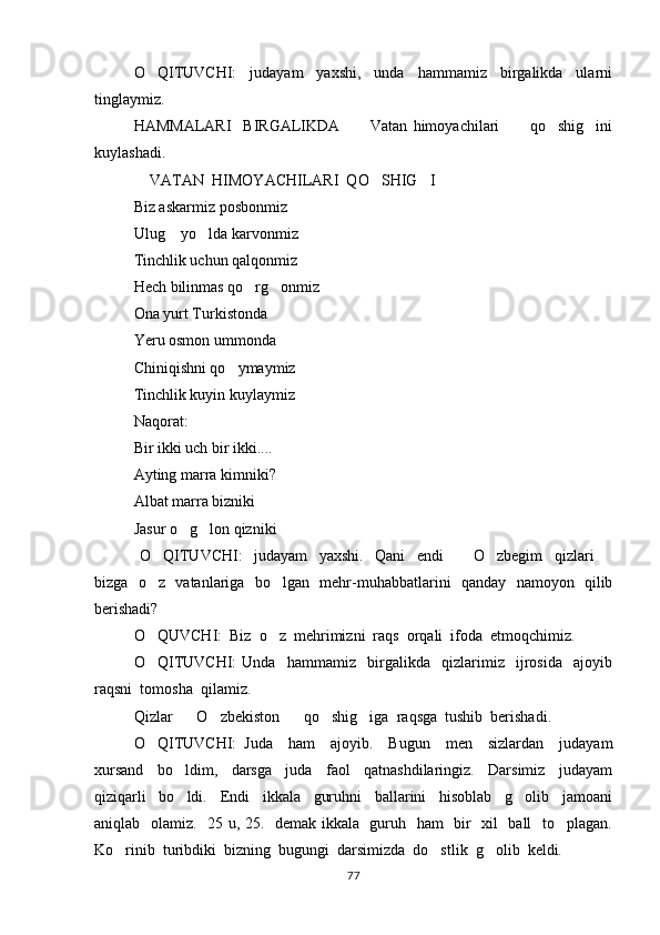 O QITUVCHI:     judayam     yaxshi,     unda     hammamiz     birgalikda     ularni
tinglaymiz.  
HAMMALARI     BIRGALIKDA       Vatan   himoyachilari       qo shig ini	
   
kuylashadi.  
 VATAN  HIMOYACHILARI  QO SHIG I 	
   
Biz askarmiz posbonmiz
Ulug  yo lda karvonmiz 	
 
Tinchlik uchun qalqonmiz
Hech bilinmas qo rg onmiz	
 
Ona yurt Turkistonda
Yeru osmon ummonda
Chiniqishni qo ymaymiz	

Tinchlik kuyin kuylaymiz
Naqorat:
Bir ikki uch bir ikki....
Ayting marra kimniki?
Albat marra bizniki 
Jasur o g lon qizniki	
 
  O QITUVCHI:     judayam     yaxshi.     Qani     endi       O zbegim     qizlari  	
   
bizga   o z   vatanlariga   bo lgan   mehr-muhabbatlarini   qanday   namoyon   qilib
 
berishadi?
O QUVCHI:  Biz  o z  mehrimizni  raqs  orqali  ifoda  etmoqchimiz. 
 
O QITUVCHI:   Unda     hammamiz     birgalikda     qizlarimiz     ijrosida     ajoyib

raqsni  tomosha  qilamiz.  
Qizlar    O zbekiston    qo shig iga  raqsga  tushib  berishadi.  	
    
O QITUVCHI:   Juda     ham     ajoyib.     Bugun     men     sizlardan     judayam	

xursand     bo ldim,     darsga     juda     faol     qatnashdilaringiz.     Darsimiz     judayam	

qiziqarli     bo ldi.     Endi     ikkala     guruhni     ballarini     hisoblab     g olib     jamoani
 
aniqlab   olamiz.   25 u, 25.   demak ikkala   guruh   ham   bir   xil   ball   to plagan.	

Ko rinib  turibdiki  bizning  bugungi  darsimizda  do stlik  g olib  keldi. 	
  
77 