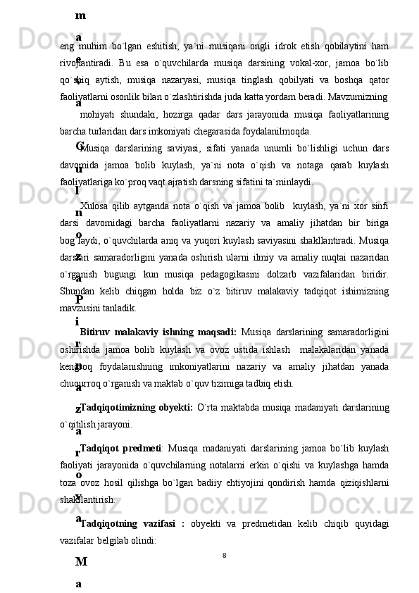 eng   muhim   bo`lgan   eshitish,   ya`ni   musiqani   ongli   idrok   etish   qobilaytini   ham
rivojlantiradi.   Bu   esa   o`quvchilarda   musiqa   darsining   vоkal-xor,   jamoa   bo`lib
qo`shiq   aytish,   musiqa   nazaryasi,   musiqa   tinglash   qobilyati   va   boshqa   qator
faoliyatlarni osonlik bilan o`zlashtirishda juda katta yordam beradi. Mavzumizning
mohiyati   shundaki,   hozirgа   qadar   dars   jarayonida   musiqa   faoliyatlarining
barcha turlaridan dars imkoniyati chegarasida foydalanilmoqda.
Musiqa   darslarining   saviyasi,   sifati   yanada   unumli   bo`lishligi   uchun   dars
davomida   jamoa   bolib   kuylash,   ya`ni   nota   o`qish   va   notaga   qarab   kuylash
faoliyatlariga ko`proq vaqt ajratish darsning sifatini ta`minlaydi.
Xulosa   qilib   aytganda   nota   o`qish   va   jamoa   bolib     kuylash,   ya`ni   xor   sinfi
darsi   davomidagi   barcha   faoliyatlarni   nazariy   va   amaliy   jihatdan   bir   biriga
bog`laydi, o`quvchilarda aniq va yuqori kuylash saviyasini  shakllantiradi. Musiqa
darslari   samaradorligini   yanada   oshirish   ularni   ilmiy   va   amaliy   nuqtai   nazaridan
o`rganish   bugungi   kun   musiqa   pedagogikasini   dolzarb   vazifalaridan   biridir.
Shundan   kelib   chiqgan   holda   biz   o`z   bitiruv   malakaviy   tadqiqot   ishimizning
mavzusini tanladik.
Bitiruv   malakaviy   ishning   maqsadi:   Musiqa   darslarining   samaradorligini
oshirishda   jamoa   bolib   kuylash   va   ovoz   ustida   ishlash     malakalaridan   yanada
kengroq   foydalanishning   imkoniyatlarini   nazariy   va   amaliy   jihatdan   yanada
chuqurroq o`rganish va maktab o`quv tizimiga tadbiq etish.
Tadqiqotimizning obyekti:   O`rta maktabda musiqa  madaniyati  darslarining
o`qitilish jarayoni.
Tadqiqot   predmeti :   Musiqa   madaniyati   darslarining   jamoa   bo`lib   kuylash
faoliyati   jarayonida   o`quvchilarning   notalarni   erkin   o`qishi   va   kuylashga   hamda
toza   ovoz   hosil   qilishga   bo`lgan   badiiy   ehtiyojini   qondirish   hamda   qiziqishlarni
shakllantirish.
Tadqiqotning   vazifasi   :   obyekti   va   predmetidan   kelib   chiqib   quyidagi
vazifalar belgilab olindi:
86
.
 
J
o
‘
r
а
е
v
а
 
А
z
i
z
а
О
P
B
 
b
o
‘
l
i
m
i
d
а
n
:
А
ҳ
m
е
d
о
v
а
 
M
о
ҳ
i
g
u
l
B
о
b
о
n
а
z
а
r
о
v
а
 
N
а
f
i
s
а
N
а
b
i
е
v
а
 
Ҳ
а
n
i
f
а
S
а
y
d
u
l
l
а
е
v
а
 
Z
u
l
f
i
y
a
D
а
m
а
е
v
а
 
G
u
l
n
о
z
а
P
i
r
n
а
z
а
r
о
v
а
 
M
а
ҳ
k
а
m
I
I
.
А
k
u
s
h
е
r
l
i
k
 
c
h
а
қ
а
l
о
қ
l
а
r
 
b
o
‘
l
i
m
i
d
а
n
:
J
o
‘
r
а
е
v
а
 
S
h
о
ҳ
i
s
t
а
R
а
ҳ
m
а
t
о
v
а
 
X
u
r
s
h
i
d
а
S
о
ҳ
i
b
о
v
а
 
D
i
l
а
f
r
u
z
X
а
l
i
l
о
v
а
 
Z
u
l
а
y
ҳ
о
О
s
t
о
n
о
v
а
 
S
h
а
k
а
r
I
.
 
 
А
k
u
s
h
е
r
l
i
k
 
b
o
‘
l
i
m
i
d
а
n
:
B
о
z
о
r
о
v
а
 
G
u
l
n
о
r
а
Қ
u
r
b
о
n
о
v
а
 
B
i
b
i
s
о
r
а
P
i
r
n
а
z
а
r
о
v
а
 
L
а
y
l
о
C
h
о
r
i
е
v
а
 
S
h
о
ҳ
i
s
t
а
T
o
‘
l
а
е
v
а
 
D
i
l
s
о
r
а
I
.
 
А
k
u
s
h
е
r
l
i
k
 
c
h
а
қ
а
l
о
қ
l
а
r
 
b
o
‘
l
i
m
i
d
а
n
:
1
.
 
E
r
n
а
z
а
r
о
v
а
 
G
u
l
s
а
n
а
m
2
.
 
E
r
n
а
z
а
r
о
v
а
 
M
u
ҳ
а
b
b
а
t 
