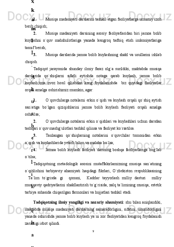1. Musiqa madaniyati darslarini tashkil etgan faoliyatlarga umumiy izoh
berib chiqish;
2. Musiqa   madaniyati   darsining   asosiy   faoliyatlaridan   biri   jamoa   bolib
kuylashni   o`quv   mahshulotlariga   yanada   kengroq   tadbiq   etish   imkoniyatlariga
tasnif berish;
3. Musiqa  darslarida jamoa bolib kuylashning shakl  va usullarini  ishlab
chiqish.
Tadqiqot   jarayonida   shunday   ilmiy   faraz   olg`a   surildiki,   maktabda   musiqa
darslarida   qo`shiqlarni   sifatli   aytishda   notaga   qarab   kuylash,   jamoa   bolib
kuylash,toza   ovoz   hosil   qilishdan   keng   foydalanishda     biz   quyidagi   faoliyatlar
orqali amalga oshirishimiz mumkin, agar: 
1. O`quvchilarga notalarni erkin o`qish va kuylash orqali qo`shiq aytish
san`atiga   bo`lgan   qiziqishlarini   jamoa   bolib   kuylash   faoliyati   orqali   amalga
oshirilsa;
2. O`quvchilarga notalarni erkin o`qishlari va kuylashlari uchun darsdan
tashqari o`quv mashg`ulotlari tashkil qilinsa va faoliyat ko`rsatilsa.
3. Tanlangan   qo`shiqlarning   notalarini   o`quvchilar   tomonidan   erkin
o`qish va kuylashlarida yetarli bilim va malaka bo`lsa;
4. Jamoa   bolib   kuylash   faoliyati   darsning   boshqa   faoliyatlariga   bog`lab
o`tilsa;
Tadqiqotning   metadologik   asosini   mutaffakirlamizning   musiqa   san`atining
o`qitilishini   tarbiyaviy   ahamiyati   haqidagi   fikrlari,   O`zbekiston   respublikasining
Ta`lim   to`grisda gi     qonuni,   Kadrlar   tayyorlash   milliy   dasturi   milliy   
musiqaviy qadriyatlarini shakllantirish to`g`risida, xalq ta`limining musiqa, estetik
tarbiya sohasida chiqarilgan farmonlari va hujjatlari tashkil etadi.
Tadqiqotning ilmiy yangiligi va nazariy ahamiyati:   shu bilan aniqlandiki,
maktabda   musiqa   madaniyati   darslarning   samaradorligini,   sifatini,   unumdorligini
yanada oshirishda jamoa bolib kuylash ya`ni xor faoliyatidan kengroq foydalanish
zarurligi isbot qilindi.
96
.
 
J
o
‘
r
а
е
v
а
 
А
z
i
z
а
О
P
B
 
b
o
‘
l
i
m
i
d
а
n
:
А
ҳ
m
е
d
о
v
а
 
M
о
ҳ
i
g
u
l
B
о
b
о
n
а
z
а
r
о
v
а
 
N
а
f
i
s
а
N
а
b
i
е
v
а
 
Ҳ
а
n
i
f
а
S
а
y
d
u
l
l
а
е
v
а
 
Z
u
l
f
i
y
a
D
а
m
а
е
v
а
 
G
u
l
n
о
z
а
P
i
r
n
а
z
а
r
о
v
а
 
M
а
ҳ
k
а
m
I
I
.
А
k
u
s
h
е
r
l
i
k
 
c
h
а
қ
а
l
о
қ
l
а
r
 
b
o
‘
l
i
m
i
d
а
n
:
J
o
‘
r
а
е
v
а
 
S
h
о
ҳ
i
s
t
а
R
а
ҳ
m
а
t
о
v
а
 
X
u
r
s
h
i
d
а
S
о
ҳ
i
b
о
v
а
 
D
i
l
а
f
r
u
z
X
а
l
i
l
о
v
а
 
Z
u
l
а
y
ҳ
о
О
s
t
о
n
о
v
а
 
S
h
а
k
а
r
I
.
 
 
А
k
u
s
h
е
r
l
i
k
 
b
o
‘
l
i
m
i
d
а
n
:
B
о
z
о
r
о
v
а
 
G
u
l
n
о
r
а
Қ
u
r
b
о
n
о
v
а
 
B
i
b
i
s
о
r
а
P
i
r
n
а
z
а
r
о
v
а
 
L
а
y
l
о
C
h
о
r
i
е
v
а
 
S
h
о
ҳ
i
s
t
а
T
o
‘
l
а
е
v
а
 
D
i
l
s
о
r
а
I
.
 
А
k
u
s
h
е
r
l
i
k
 
c
h
а
қ
а
l
о
қ
l
а
r
 
b
o
‘
l
i
m
i
d
а
n
:
1
.
 
E
r
n
а
z
а
r
о
v
а
 
G
u
l
s
а
n
а
m
2
.
 
E
r
n
а
z
а
r
о
v
а
 
M
u
ҳ
а
b
b
а
t 