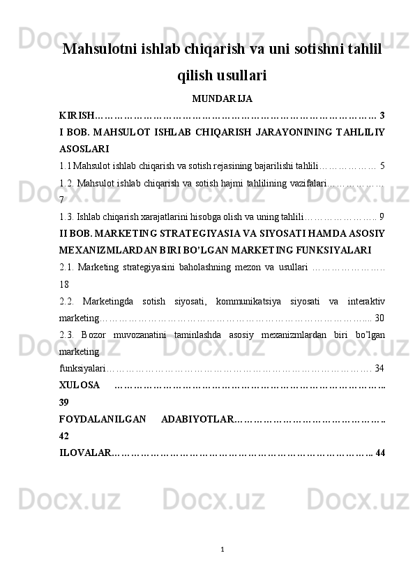 Mahsulotni ishlab chiqarish va uni sotishni tahlil
qilish usullari
MUNDARIJA
KIRISH…………………………………………………………………………… 3
I   BOB.   MAHSULOT   ISHLAB   CHIQARISH   JARAYONINING   TAHLILIY
ASOSLARI
1.1   Mahsulot ishlab chiqarish va sotish rejasining bajarilishi tahlili……………… 5
1.2. Mahsulot ishlab chiqarish va sotish hajmi tahlilining vazifalari………………
7
1.3. Ishlab chiqarish xarajatlarini hisobga olish va uning tahlili………………….. 9
II BOB. MARKETING STRATEGIYASIA VA SIYOSATI HAMDA ASOSIY
MEXANIZMLARDAN BIRI BO’LGAN MARKETING FUNKSIYALARI
2.1.   Marketing   strategiyasini   baholashning   mezon   va   usullari   …………………..
18
2.2.   Marketingda   sotish   siyosati,   kommunikatsiya   siyosati   va   interaktiv
marketing……………………………………………………………………….... 30
2.3.   Bozor   muvozanatini   taminlashda   asosiy   mexanizmlardan   biri   bo’lgan
marketing
funksiyalari………………………………………………………………………. 34
XULOSA   ………………………………………………………………………...
39
FOYDALANILGAN   ADABIYOTLAR………………………………………..
42 
ILOVALAR……………………………………………………………………... 44
1 