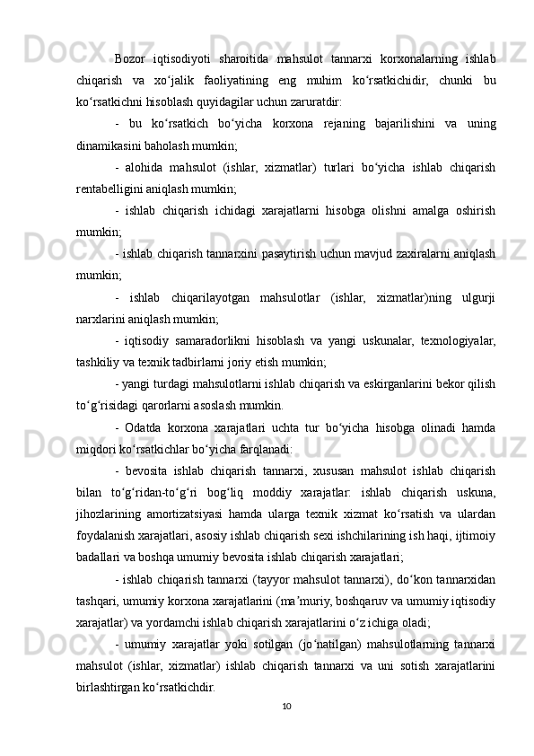 Bozor   iqtisodiyoti   sharoitida   mahsulot   tannarxi   korxonalarning   ishlab
chiqarish   va   xo jalik   faoliyatining   eng   muhim   ko rsatkichidir,   chunki   buʻ ʻ
ko rsatkichni hisoblash quyidagilar uchun zaruratdir:	
ʻ
-   bu   ko rsatkich   bo yicha   korxona   rejaning   bajarilishini   va   uning	
ʻ ʻ
dinamikasini baholash mumkin;
-   alohida   mahsulot   (ishlar,   xizmatlar)   turlari   bo yicha   ishlab   chiqarish	
ʻ
rentabelligini aniqlash mumkin;
-   ishlab   chiqarish   ichidagi   xarajatlarni   hisobga   olishni   amalga   oshirish
mumkin;
- ishlab chiqarish tannarxini pasaytirish uchun mavjud zaxiralarni aniqlash
mumkin;
-   ishlab   chiqarilayotgan   mahsulotlar   (ishlar,   xizmatlar)ning   ulgurji
narxlarini aniqlash mumkin;
-   iqtisodiy   samaradorlikni   hisoblash   va   yangi   uskunalar,   texnologiyalar,
tashkiliy va texnik tadbirlarni joriy etish mumkin;
- yangi turdagi mahsulotlarni ishlab chiqarish va eskirganlarini bekor qilish
to g risidagi qarorlarni asoslash mumkin.	
ʻ ʻ
-   Odatda   korxona   xarajatlari   uchta   tur   bo yicha   hisobga   olinadi   hamda	
ʻ
miqdori ko rsatkichlar bo yicha farqlanadi:	
ʻ ʻ
-   bevosita   ishlab   chiqarish   tannarxi,   xususan   mahsulot   ishlab   chiqarish
bilan   to g ridan-to g ri   bog liq   moddiy   xarajatlar:   ishlab   chiqarish   uskuna,	
ʻ ʻ ʻ ʻ ʻ
jihozlarining   amortizatsiyasi   hamda   ularga   texnik   xizmat   ko rsatish   va   ulardan	
ʻ
foydalanish xarajatlari, asosiy ishlab chiqarish sexi ishchilarining ish haqi, ijtimoiy
badallari va boshqa umumiy bevosita ishlab chiqarish xarajatlari;
- ishlab chiqarish tannarxi (tayyor  mahsulot  tannarxi), do kon tannarxidan	
ʻ
tashqari, umumiy korxona xarajatlarini (ma muriy, boshqaruv va umumiy iqtisodiy	
ʼ
xarajatlar) va yordamchi ishlab chiqarish xarajatlarini o z ichiga oladi;	
ʻ
-   umumiy   xarajatlar   yoki   sotilgan   (jo natilgan)   mahsulotlarning   tannarxi	
ʻ
mahsulot   (ishlar,   xizmatlar)   ishlab   chiqarish   tannarxi   va   uni   sotish   xarajatlarini
birlashtirgan ko rsatkichdir.	
ʻ
10 