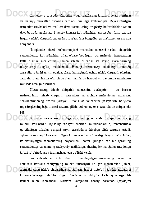 Zamonaviy   iqtisodiy   sharoitlar   yuqoridagilardan   tashqari,   rejalashtirilgan
va   haqiqiy   xarajatlar   o rtasida   farqlarni   vujudga   keltirmoqda.   Rejalashtirilganʻ
xarajatlar   stavkalari   va   ma lum   davr   uchun   uning   miqdoriy   ko rsatkichlar   ushbu	
ʼ ʻ
davr boshida aniqlanadi. Haqiqiy tannarx ko rsatkichlari esa hisobot davri oxirida	
ʻ
haqiqiy ishlab chiqarish xarajatlari to g risidagi buxgalteriya ma lumotlari asosida	
ʻ ʻ ʼ
aniqlanadi.
Tadqiqotlar   shuni   ko rsatmoqdaki   mahsulot   tannarxi   ishlab   chiqarish	
ʻ
samaradorligi   ko rsatkichlari   bilan   o zaro   bog liqdir.   Bu   mahsulot   tannarxining	
ʻ ʻ ʻ
katta   qismini   aks   ettiradi   hamda   ishlab   chiqarish   va   sotish   sharoitlarining
o zgarishiga   bog liq   hisoblanadi.   Hozirgi   zamonaviy   talablarga   muvofiq	
ʻ ʻ
xarajatlarni tahlil qilish, odatda, ularni kamaytirish uchun ishlab chiqarish ichidagi
zaxiralarni  aniqlashni  o z ichiga oladi  hamda bu hisobot  yil  davomida muntazam	
ʻ
ravishda amalga oshiriladi.
Korxonaning   ishlab   chiqarish   tannarxini   boshqarish   -   bu   barcha
mahsulotlarni   ishlab   chiqarish   xarajatlari   va   alohida   mahsulotlar   tannarxini
shakllantirishning   tizimli   jarayoni,   mahsulot   tannarxini   pasaytirish   bo yicha	
ʻ
topshiriqlarning bajarilishini nazorat qilish, uni kamaytirish zaxiralarini aniqlashdir
[4].
Korxona   xarajatlarni   hisobga   olish   uning   samarali   boshqarishning   eng
muhim   vositasidir.   Iqtisodiy   faoliyat   shartlari   murakkablashib,   rentabellikka
qo yiladigan   talablar   oshgani   sayin   xarajatlarni   hisobga   olish   zarurati   ortadi.	
ʻ
Iqtisodiy mustaqillikka ega bo lgan korxonalar har xil turdagi tayyor mahsulotlar,	
ʻ
ko rsatilayotgan   xizmatlarning   qaytarilishi,   qabul   qilingan   har   bir   qarorning	
ʻ
samaradorligi   va   ularning   moliyaviy   natijalarga,   shuningdek   xarajatlar   miqdoriga
ta siri to g risida aniq tushunchaga ega bo lishi kerak.
ʼ ʻ ʻ ʻ
Yuqoridagilardan   kelib   chiqib   o rganilayotgan   mavzuning   dolzarbligi	
ʻ
shundaki   korxona   faoliyatning   muhim   xususiyati   bo lgan   mahsulotlar   (ishlar,	
ʻ
xizmatlar)ning   ishlab   chiqarishda   xarajatlarni   hisobi   noto g ri   tashkil   etilganligi	
ʻ ʻ
korxona   kelajagini   shubha   ostiga   qo yadi   va   bu   jiddiy   halokatli   oqibatlarga   olib	
ʻ
kelishi   bilan   izohlanadi.   Korxona   xarajatlari   asosiy   daromad   (foyda)mi
11 