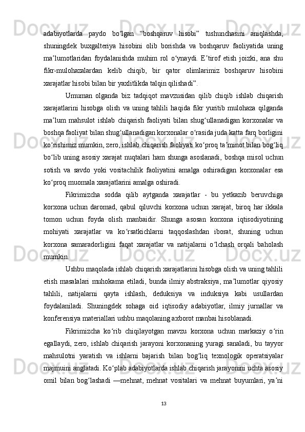adabiyotlarda   paydo   bo lgan   “boshqaruv   hisobi”   tushunchasini   aniqlashda,ʻ
shuningdek   buxgalteriya   hisobini   olib   borishda   va   boshqaruv   faoliyatida   uning
ma lumotlaridan   foydalanishda   muhim   rol   o ynaydi.   E tirof   etish   joizki,   ana   shu	
ʼ ʻ ʼ
fikr-mulohazalardan   kelib   chiqib,   bir   qator   olimlarimiz   boshqaruv   hisobini
xarajatlar hisobi bilan bir yaxlitlikda talqin qilishadi”.
Umuman   olganda   biz   tadqiqot   mavzusidan   qilib   chiqib   ishlab   chiqarish
xarajatlarini   hisobga   olish   va   uning   tahlili   haqida   fikr   yuritib   mulohaza   qilganda
ma lum   mahsulot   ishlab   chiqarish   faoliyati   bilan   shug ullanadigan   korxonalar   va
ʼ ʻ
boshqa faoliyat bilan shug ullanadigan korxonalar o rasida juda katta farq borligini	
ʻ ʻ
ko rishimiz mumkin, zero, ishlab chiqarish faoliyati ko proq ta minot bilan bog liq	
ʻ ʻ ʼ ʻ
bo lib uning asosiy xarajat  nuqtalari  ham  shunga  asoslanadi,  boshqa  misol  uchun
ʻ
sotish   va   savdo   yoki   vositachilik   faoliyatini   amalga   oshiradigan   korxonalar   esa
ko proq muomala xarajatlarini amalga oshiradi.
ʻ
Fikrimizcha   sodda   qilib   aytganda   xarajatlar   -   bu   yetkazib   beruvchiga
korxona   uchun   daromad,   qabul   qiluvchi   korxona   uchun   xarajat,   biroq   har   ikkala
tomon   uchun   foyda   olish   manbaidir.   Shunga   asosan   korxona   iqtisodiyotining
mohiyati   xarajatlar   va   ko rsatkichlarni   taqqoslashdan   iborat,   shuning   uchun	
ʻ
korxona   samaradorligini   faqat   xarajatlar   va   natijalarni   o lchash   orqali   baholash	
ʻ
mumkin.
Ushbu maqolada ishlab chiqarish xarajatlarini hisobga olish va uning tahlili
etish   masalalari   muhokama   etiladi,   bunda   ilmiy   abstraksiya,   ma lumotlar   qiyosiy	
ʼ
tahlili,   natijalarni   qayta   ishlash,   deduksiya   va   induksiya   kabi   usullardan
foydalaniladi.   Shuningdek   sohaga   oid   iqtisodiy   adabiyotlar,   ilmiy   jurnallar   va
konferensiya materiallari ushbu maqolaning axborot manbai hisoblanadi. 
Fikrimizcha   ko rib   chiqilayotgan   mavzu   korxona   uchun   markaziy   o rin	
ʻ ʻ
egallaydi,   zero,   ishlab   chiqarish   jarayoni   korxonaning   yuragi   sanaladi,   bu   tayyor
mahsulotni   yaratish   va   ishlarni   bajarish   bilan   bog liq   texnologik   operatsiyalar	
ʻ
majmuini anglatadi. Ko plab adabiyotlarda ishlab chiqarish jarayonini uchta asosiy	
ʻ
omil   bilan   bog lashadi   —mehnat,   mehnat   vositalari   va   mehnat   buyumlari,   ya ni	
ʻ ʼ
13 