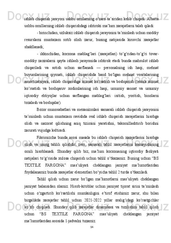 ishlab chiqarish jarayoni ushbu omilarning o zaro ta siridan kelib chiqadi. Albattaʻ ʼ
ushbu omillarning ishlab chiqarishdagi ishtiroki ma lum xarajatlarni talab qiladi:	
ʼ
- birinchidan, uzluksiz ishlab chiqarish jarayonini ta minlash uchun moddiy	
ʼ
resurslarni   muntazam   sotib   olish   zarur,   buning   natijasida   kiruvchi   xarajatlar
shakllanadi;
-   ikkinchidan,   korxona   mablag lari   (xarajatlari)   to g ridan-to g ri   tovar-	
ʻ ʻ ʻ ʻ ʻ
moddiy   zaxiralarni   qayta   ishlash   jarayonida   ishtirok   etadi   bunda   mahsulot   ishlab
chiqariladi   va   sotish   uchun   sarflanadi   —   personalning   ish   haqi,   mehnat
buyumlarining   qiymati,   ishlab   chiqarishda   band   bo lgan   mehnat   vositalarining	
ʻ
amortizatsiyasi, ishlab chiqarishga xizmat ko rsatish va boshqarish (texnik xizmat	
ʻ
ko rsatish   va   boshqaruv   xodimlarining   ish   haqi,   umumiy   sanoat   va   umumiy	
ʻ
iqtisodiy   ehtiyojlar   uchun   sarflangan   mablag lari:   isitish,   yoritish,   binolarni	
ʻ
tozalash va boshqalar).
Bozor munosabatlari va mexanizmlari samarali ishlab chiqarish jarayonini
ta minlash   uchun   muntazam   ravishda   real   ishlab   chiqarish   xarajatlarini   hisobga	
ʼ
olish   va   nazorat   qilishning   aniq   tizimini   yaratishni,   takomillashtirib   borishni
zarurati vujudga keltiradi.
Fikrimizcha   bunda   asosi   masala   bu   ishlab   chiqarish   xarajatlarini   hisobga
olish   va   uning   tahlili   qilishdir,   zero,   samarali   tahlil   xarajatlarini   kamayishining
omili   hisoblanadi.   Shunday   qilib   biz,   ma lum   korxonaning   iqtisodiy   faoliyati	
ʼ
natijalari  to g risida  xulosa chiqarish uchun  tahlil  o tkazamiz. Buning  uchun “BS	
ʻ ʻ ʻ
TEXTILE   FARGONA”   mas uliyati   cheklangan   jamiyat   ma lumotlaridan	
ʼ ʼ
foydalanamiz bunda xarajatlar elementlari bo yicha tahlil 2 turda o tkaziladi.	
ʻ ʻ
Tahlil   qilish   uchun   zarur   bo lgan   ma lumotlarni   mas uliyati   cheklangan	
ʻ ʼ ʼ
jamiyat   balansidan   olamiz.   Hisob-kitoblar   uchun   jamiyat   tijorat   sirini   ta minlash	
ʼ
uchun   o zgartirib   ko rsatilishi   mumkinligini   e tirof   etishimiz   zarur,   shu   bilan	
ʻ ʻ ʼ
birgalikda   xarajatlar   tahlil   uchun   2021-2022   yillar   oralig idagi   ko rsatgichlar	
ʻ ʻ
ko rib   chiqiladi.   Shunday   qilib   xarajatlar   dinamikasi   va   tuzilishini   tahlil   qilish	
ʻ
uchun   “BS   TEXTILE   FARGONA”   mas uliyati   cheklangan   jamiyat	
ʼ
ma lumotlaridan asosida 1-jadvalni tuzamiz.	
ʼ
14 