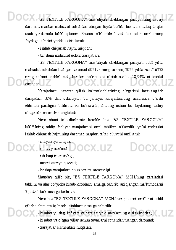 “BS   TEXTILE   FARGONA”   mas uliyati   cheklangan   jamiyatining   asosiyʼ
daromad   manbai   mahsulot   sotishdan   olingan   foyda   bo lib,   biz   uni   mutlaq   farqlar	
ʻ
usuli   yordamida   tahlil   qilamiz.   Shunisi   e tiborliki   bunda   bir   qator   omillarning	
ʼ
foydaga ta sirini yodda tutish kerak:	
ʼ
- ishlab chiqarish hajmi miqdori;
- bir dona mahsulot uchun xarajatlari.
“BS   TEXTILE   FARGONA”   mas uliyati   cheklangan   jamiyati   2021-yilda	
ʼ
mahsulot sotishdan tushgan daromad 602193 ming so mni, 2022-yilda esa 716238	
ʻ
ming   so mni   tashkil   etdi,   bundan   ko rinadiki   o sish   sur ati   18,94%   ni   tashkil	
ʻ ʻ ʻ ʼ
etmoqda. 
Xarajatlarni   nazorat   qilish   ko rsatkichlarining   o zgarishi   boshlang ich	
ʻ ʻ ʻ
darajadan   10%   dan   oshmaydi,   bu   jamiyat   xarajatlarining   nazoratsiz   o sishi	
ʻ
ehtimoli   pastligini   bildiradi   va   ko rsatadi,   shuning   uchun   bu   foydaning   salbiy	
ʻ
o zgarishi ehtimolini anglatadi.	
ʻ
Yana   shuni   ta kidlashimiz   kerakki   biz   “BS   TEXTILE   FARGONA”	
ʼ
MCHJning   oddiy   faoliyat   xarajatlarini   omil   tahlilini   o tkazdik,   ya ni   mahsulot	
ʻ ʼ
ishlab chiqarish hajmining daromad miqdori ta sir qiluvchi omillarni:	
ʼ
- inflyatsiya darajasi;
- moddiy iste mol;	
ʼ
- ish haqi intensivligi;
- amortizatsiya quvvati;
- boshqa xarajatlar uchun resurs intensivligi.
Shunday   qilib   biz,   “BS   TEXTILE   FARGONA”   MCHJning   xarajatlari
tahlilni va ular bo yicha hisob-kitoblarni amalga oshirib, aniqlangan ma lumotlarni	
ʻ ʼ
3-jadval ko rinishiga keltirdik.	
ʻ
Yana   biz   “BS   TEXTILE   FARGONA”   MCHJ   xarajatlarni   omillarni   tahlil
qilish uchun oraliq hisob-kitoblarni amalga oshirdik:
- hisobot yilidagi inflyatsiya darajasi yoki narxlarning o sish indeksi;	
ʻ
- hisobot va o tgan yillar uchun tovarlarni sotishdan tushgan daromad;	
ʻ
- xarajatlar elementlari nuqtalari.
15 