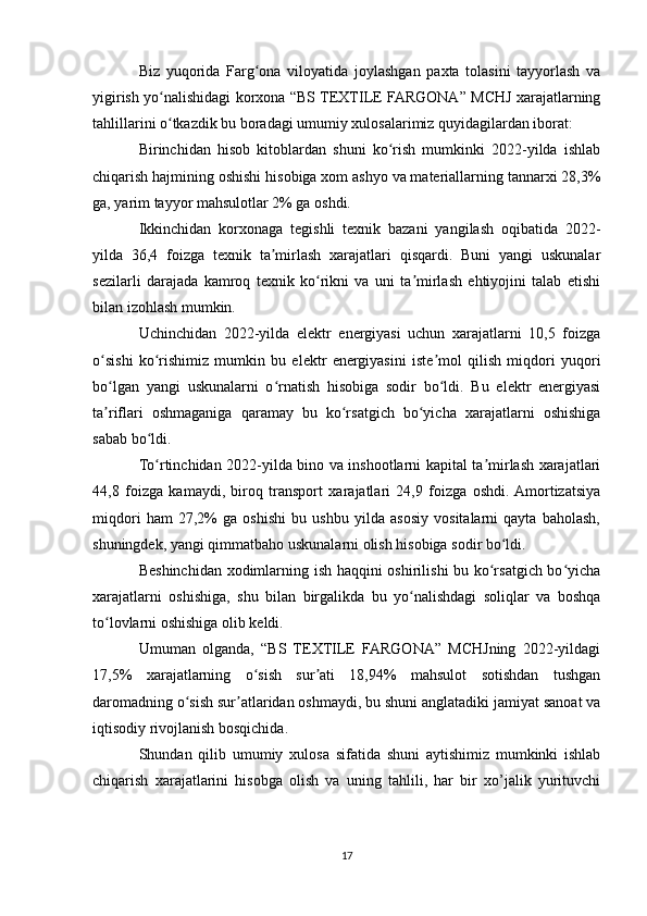 Biz   yuqorida   Farg ona   viloyatida   joylashgan   paxta   tolasini   tayyorlash   vaʻ
yigirish yo nalishidagi korxona “BS TEXTILE FARGONA” MCHJ xarajatlarning	
ʻ
tahlillarini o tkazdik bu boradagi umumiy xulosalarimiz quyidagilardan iborat:
ʻ
Birinchidan   hisob   kitoblardan   shuni   ko rish   mumkinki   2022-yilda   ishlab	
ʻ
chiqarish hajmining oshishi hisobiga xom ashyo va materiallarning tannarxi 28,3%
ga, yarim tayyor mahsulotlar 2% ga oshdi.
Ikkinchidan   korxonaga   tegishli   texnik   bazani   yangilash   oqibatida   2022-
yilda   36,4   foizga   texnik   ta mirlash   xarajatlari   qisqardi.   Buni   yangi   uskunalar	
ʼ
sezilarli   darajada   kamroq   texnik   ko rikni   va   uni   ta mirlash   ehtiyojini   talab   etishi	
ʻ ʼ
bilan izohlash mumkin.
Uchinchidan   2022-yilda   elektr   energiyasi   uchun   xarajatlarni   10,5   foizga
o sishi   ko rishimiz   mumkin   bu   elektr   energiyasini   iste mol   qilish   miqdori   yuqori	
ʻ ʻ ʼ
bo lgan   yangi   uskunalarni   o rnatish   hisobiga   sodir   bo ldi.   Bu   elektr   energiyasi
ʻ ʻ ʻ
ta riflari   oshmaganiga   qaramay   bu   ko rsatgich   bo yicha   xarajatlarni   oshishiga
ʼ ʻ ʻ
sabab bo ldi.	
ʻ
To rtinchidan 2022-yilda bino va inshootlarni kapital ta mirlash xarajatlari
ʻ ʼ
44,8   foizga   kamaydi,   biroq   transport   xarajatlari   24,9   foizga   oshdi.  Amortizatsiya
miqdori   ham   27,2%   ga   oshishi   bu   ushbu   yilda   asosiy   vositalarni   qayta   baholash,
shuningdek, yangi qimmatbaho uskunalarni olish hisobiga sodir bo ldi.	
ʻ
Beshinchidan xodimlarning ish haqqini oshirilishi bu ko rsatgich bo yicha	
ʻ ʻ
xarajatlarni   oshishiga,   shu   bilan   birgalikda   bu   yo nalishdagi   soliqlar   va   boshqa	
ʻ
to lovlarni oshishiga olib keldi.	
ʻ
Umuman   olganda,   “BS   TEXTILE   FARGONA”   MCHJning   2022-yildagi
17,5%   xarajatlarning   o sish   sur ati   18,94%   mahsulot   sotishdan   tushgan	
ʻ ʼ
daromadning o sish sur atlaridan oshmaydi, bu shuni anglatadiki jamiyat sanoat va	
ʻ ʼ
iqtisodiy rivojlanish bosqichida.
Shundan   qilib   umumiy   xulosa   sifatida   shuni   aytishimiz   mumkinki   ishlab
chiqarish   xarajatlarini   hisobga   olish   va   uning   tahlili,   har   bir   xo’jalik   yurituvchi
17 