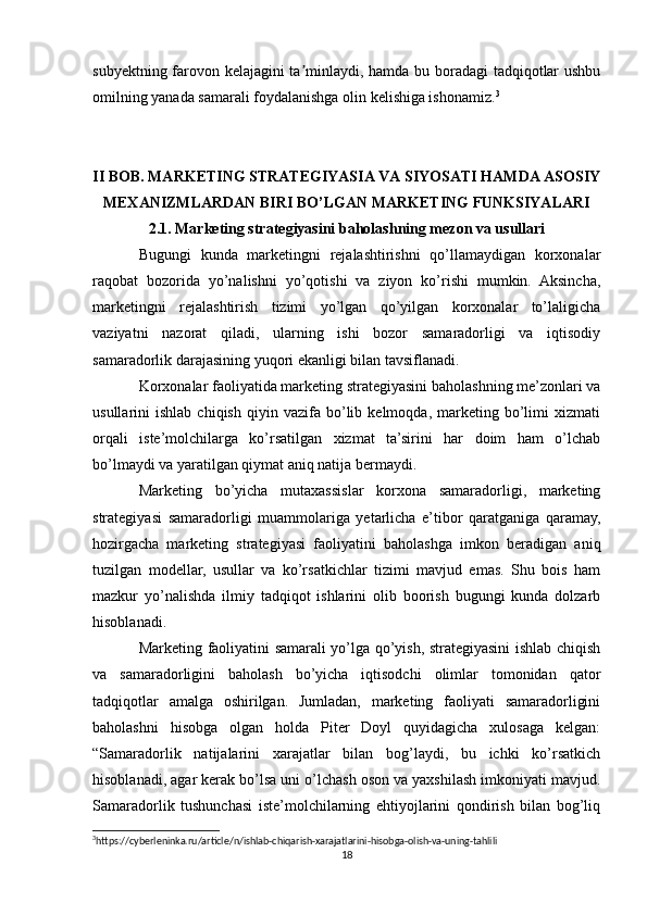 subyektning farovon kelajagini ta minlaydi, hamda bu boradagi tadqiqotlar ushbuʼ
omilning yanada samarali foydalanishga olin kelishiga ishonamiz. 3
II BOB. MARKETING STRATEGIYASIA VA SIYOSATI HAMDA ASOSIY
MEXANIZMLARDAN BIRI BO’LGAN MARKETING FUNKSIYALARI
2.1. Marketing strategiyasini baholashning mezon va usullari
Bugungi   kunda   marketingni   rejalashtirishni   qo’llamaydigan   korxonalar
raqobat   bozorida   yo’nalishni   yo’qotishi   va   ziyon   ko’rishi   mumkin.   Aksincha,
marketingni   rejalashtirish   tizimi   yo’lgan   qo’yilgan   korxonalar   to’laligicha
vaziyatni   nazorat   qiladi,   ularning   ishi   bozor   samaradorligi   va   iqtisodiy
samaradorlik darajasining yuqori ekanligi bilan tavsiflanadi.
Korxonalar faoliyatida marketing strategiyasini baholashning me’zonlari va
usullarini   ishlab   chiqish   qiyin   vazifa   bo’lib   kelmoqda,   marketing   bo’limi   xizmati
orqali   iste’molchilarga   ko’rsatilgan   xizmat   ta’sirini   har   doim   ham   o’lchab
bo’lmaydi va yaratilgan qiymat aniq natija bermaydi.
Marketing   bo’yicha   mutaxassislar   korxona   samaradorligi,   marketing
strategiyasi   samaradorligi   muammolariga   yetarlicha   e’tibor   qaratganiga   qaramay,
hozirgacha   marketing   strategiyasi   faoliyatini   baholashga   imkon   beradigan   aniq
tuzilgan   modellar,   usullar   va   ko’rsatkichlar   tizimi   mavjud   emas.   Shu   bois   ham
mazkur   yo’nalishda   ilmiy   tadqiqot   ishlarini   olib   boorish   bugungi   kunda   dolzarb
hisoblanadi.
Marketing faoliyatini samarali yo’lga qo’yish, strategiyasini ishlab chiqish
va   samaradorligini   baholash   bo’yicha   iqtisodchi   olimlar   tomonidan   qator
tadqiqotlar   amalga   oshirilgan.   Jumladan,   marketing   faoliyati   samaradorligini
baholashni   hisobga   olgan   holda   Piter   Doyl   quyidagicha   xulosaga   kelgan:
“Samaradorlik   natijalarini   xarajatlar   bilan   bog’laydi,   bu   ichki   ko’rsatkich
hisoblanadi, agar kerak bo’lsa uni o’lchash oson va yaxshilash imkoniyati mavjud.
Samaradorlik   tushunchasi   iste’molchilarning   ehtiyojlarini   qondirish   bilan   bog’liq
3
https://cyberleninka.ru/article/n/ishlab-chiqarish-xarajatlarini-hisobga-olish-va-uning-tahlili
18 