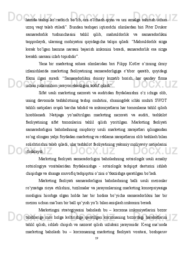 hamda tashqi  ko’rsatkich bo’lib, uni o’lchash qiyin va uni amalga oshirish uchun
uzoq   vaqt   talab   etiladi”.   Bundan   tashqari   iqtisodchi   olimlardan   biri   Piter   Druker
samaradorlik   tushunchasini   tahlil   qilib,   mahsuldorlik   va   samaradorlikni
taqqoslaydi,   ularning   mohiyatini   quyidagicha   talqin   qiladi:   “Mahsuldorlik   sizga
kerak   bo’lgan   hamma   narsani   bajarish   imkonini   beradi,   samaradorlik   esa   sizga
kerakli narsani izlab topishdir”.
Yana   bir   marketing   sohasi   olimlaridan   biri   Filipp   Kotler   o’zining   ilmiy
izlanishlarida   marketing   faoliyatining   samaradorligiga   e’tibor   qaratib,   quyidagi
fikrni   ilgari   suradi:   “Samaradorlikni   doimiy   kuzatib   borish,   har   qanday   firma
uchun juda muhim jarayon ekanligini taklif qiladi”.
Sifat   usuli   marketing   nazorati   va   auditidan   foydalanishni   o’z   ichiga   olib,
uning   davomida   tashkilotning   tashqi   muhitini,   shuningdek   ichki   muhiti   SWOT
tahlili natijalari orqali barcha tahdid va imkoniyatlarni har tomonlama tahlil qilish
hisoblanadi.   Natijaga   yo’naltirilgan   marketing   nazorati   va   auditi,   tashkilot
faoliyatining   sifat   tomonlarini   tahlil   qilish   yoritilgan.   Marketing   faoliyati
samaradorligini   baholashning   miqdoriy   usuli   marketing   xarajatlari   qilingandan
so’ng olingan yalpi foydadan marketing va reklama xarajatlarini olib tashlash bilan
solishtirishni talab qiladi, ular tashkilot faoliyatining yakuniy moliyaviy natijalarini
ifodalaydi.
Marketing   faoliyati   samaradorligini   baholashning   sotsiologik   usuli   amaliy
sotsiologiya   vositalaridan   foydalanishga   -   sotsiologik   tadqiqot   dasturini   ishlab
chiqishga va shunga muvofiq tadqiqotni o’zini o’tkazishga qaratilgan bo’ladi.
Marketing   faoliyati   samaradorligini   baholashning   balli   usuli   mezonlar
ro’yxatiga   rioya   etilishini,   tuzilmalar   va   jarayonlarning   marketing   konsepsiyasiga
mosligini   hisobga   olgan   holda   har   bir   hodisa   bo’yicha   samaradorlikni   har   bir
mezon uchun ma’lum bir ball qo’yish yo’li bilan aniqlash imkonini beradi.
Marketingni   strategiyasini   baholash   bu   –   korxona   imkoniyatlarini   bozor
talablariga   mos   holga   keltirishga   qaratilgan   korxonaning   bozordagi   harakatlarini
tahlil   qilish,   ishlab   chiqish   va   nazorat   qilish   uzluksiz   jarayonidir.   Keng   ma’noda
marketing   baholash   bu   –   korxonaning   marketing   faoliyati   vositasi,   boshqaruv
19 