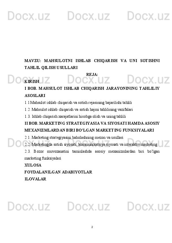 MAVZU:   MAHSULOTNI   ISHLAB   CHIQARISH   VA   UNI   SOTISHNI
TAHLIL QILISH USULLARI
REJA:
KIRISH
I   BOB.   MAHSULOT   ISHLAB   CHIQARISH   JARAYONINING   TAHLILIY
ASOSLARI
1.1   Mahsulot ishlab chiqarish va sotish rejasining bajarilishi tahlili
1.2. Mahsulot ishlab chiqarish va sotish hajmi tahlilining vazifalari
1.3. Ishlab chiqarish xarajatlarini hisobga olish va uning tahlili
II BOB. MARKETING STRATEGIYASIA VA SIYOSATI HAMDA ASOSIY
MEXANIZMLARDAN BIRI BO’LGAN MARKETING FUNKSIYALARI
2.1. Marketing strategiyasini baholashning mezon va usullari 
2.2. Marketingda sotish siyosati, kommunikatsiya siyosati va interaktiv marketing
2.3.   Bozor   muvozanatini   taminlashda   asosiy   mexanizmlardan   biri   bo’lgan
marketing funksiyalari
XULOSA 
FOYDALANILGAN ADABIYOTLAR
ILOVALAR
2 