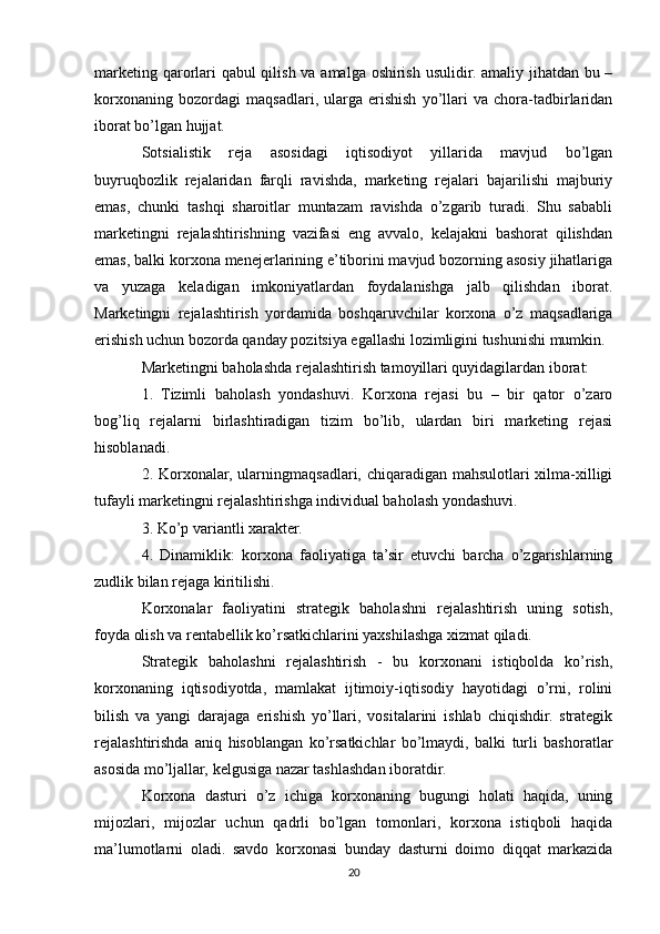 marketing qarorlari  qabul  qilish va amalga oshirish usulidir. amaliy jihatdan bu –
korxonaning   bozordagi   maqsadlari,   ularga   erishish   yo’llari   va   chora-tadbirlaridan
iborat bo’lgan hujjat.
Sotsialistik   reja   asosidagi   iqtisodiyot   yillarida   mavjud   bo’lgan
buyruqbozlik   rejalaridan   farqli   ravishda,   marketing   rejalari   bajarilishi   majburiy
emas,   chunki   tashqi   sharoitlar   muntazam   ravishda   o’zgarib   turadi.   Shu   sababli
marketingni   rejalashtirishning   vazifasi   eng   avvalo,   kelajakni   bashorat   qilishdan
emas, balki korxona menejerlarining e’tiborini mavjud bozorning asosiy jihatlariga
va   yuzaga   keladigan   imkoniyatlardan   foydalanishga   jalb   qilishdan   iborat.
Marketingni   rejalashtirish   yordamida   boshqaruvchilar   korxona   o’z   maqsadlariga
erishish uchun bozorda qanday pozitsiya egallashi lozimligini tushunishi mumkin.
Marketingni baholashda rejalashtirish tamoyillari quyidagilardan iborat:
1.   Tizimli   baholash   yondashuvi.   Korxona   rejasi   bu   –   bir   qator   o’zaro
bog’liq   rejalarni   birlashtiradigan   tizim   bo’lib,   ulardan   biri   marketing   rejasi
hisoblanadi.
2. Korxonalar, ularningmaqsadlari, chiqaradigan mahsulotlari xilma-xilligi
tufayli marketingni rejalashtirishga individual baholash yondashuvi.
3. Ko’p variantli xarakter.
4.   Dinamiklik:   korxona   faoliyatiga   ta’sir   etuvchi   barcha   o’zgarishlarning
zudlik bilan rejaga kiritilishi.
Korxonalar   faoliyatini   strategik   baholashni   rejalashtirish   uning   sotish,
foyda olish va rentabellik ko’rsatkichlarini yaxshilashga xizmat qiladi.
Strategik   baholashni   rejalashtirish   -   bu   korxonani   istiqbolda   ko’rish,
korxonaning   iqtisodiyotda,   mamlakat   ijtimoiy-iqtisodiy   hayotidagi   o’rni,   rolini
bilish   va   yangi   darajaga   erishish   yo’llari,   vositalarini   ishlab   chiqishdir.   strategik
rejalashtirishda   aniq   hisoblangan   ko’rsatkichlar   bo’lmaydi,   balki   turli   bashoratlar
asosida mo’ljallar, kelgusiga nazar tashlashdan iboratdir.
Korxona   dasturi   o’z   ichiga   korxonaning   bugungi   holati   haqida,   uning
mijozlari,   mijozlar   uchun   qadrli   bo’lgan   tomonlari,   korxona   istiqboli   haqida
ma’lumotlarni   oladi.   savdo   korxonasi   bunday   dasturni   doimo   diqqat   markazida
20 