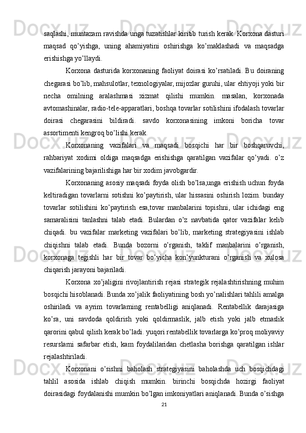saqlashi, muntazam ravishda unga tuzatishlar kiritib turish kerak. Korxona dasturi
maqsad   qo’yishga,   uning   ahamiyatini   oshirishga   ko’maklashadi   va   maqsadga
erishishga yo’llaydi.
Korxona   dasturida   korxonaning   faoliyat   doirasi   ko’rsatiladi.   Bu   doiraning
chegarasi bo’lib, mahsulotlar, texnologiyalar, mijozlar guruhi, ular ehtiyoji yoki bir
necha   omilning   aralashmasi   xizmat   qilishi   mumkin.   masalan,   korxonada
avtomashinalar, radio-tele-apparatlari, boshqa tovarlar sotilishini ifodalash tovarlar
doirasi   chegarasini   bildiradi.   savdo   korxonasining   imkoni   boricha   tovar
assortimenti kengroq bo’lishi kerak.
Korxonaning   vazifalari   va   maqsadi   bosqichi   har   bir   boshqaruvchi,
rahbariyat   xodimi   oldiga   maqsadga   erishishga   qaratilgan   vazifalar   qo’yadi.   o’z
vazifalarining bajarilishiga har bir xodim javobgardir.
Korxonaning asosiy maqsadi foyda olish bo’lsa,unga erishish uchun foyda
keltiradigan   tovarlarni   sotishni   ko’paytirish,   ular   hissasini   oshirish   lozim.   bunday
tovarlar   sotilishini   ko’paytirish   esa,tovar   manbalarini   topishni,   ular   ichidagi   eng
samaralisini   tanlashni   talab   etadi.   Bulardan   o’z   navbatida   qator   vazifalar   kelib
chiqadi.   bu   vazifalar   marketing   vazifalari   bo’lib,   marketing   strategiyasini   ishlab
chiqishni   talab   etadi.   Bunda   bozorni   o’rganish,   taklif   manbalarini   o’rganish,
korxonaga   tegishli   har   bir   tovar   bo’yicha   kon’yunkturani   o’rganish   va   xulosa
chiqarish jarayoni bajariladi.
Korxona   xo’jaligini   rivojlantirish  rejasi   strategik  rejalashtirishning   muhim
bosqichi hisoblanadi. Bunda xo’jalik faoliyatining bosh yo’nalishlari tahlili amalga
oshiriladi   va   ayrim   tovarlarning   rentabelligi   aniqlanadi.   Rentabellik   darajasiga
ko’ra,   uni   savdoda   qoldirish   yoki   qoldirmaslik,   jalb   etish   yoki   jalb   etmaslik
qarorini qabul qilish kerak bo’ladi. yuqori rentabellik tovarlarga ko’proq moliyaviy
resurslarni   safarbar   etish,   kam   foydalilaridan   chetlasha   borishga   qaratilgan   ishlar
rejalashtiriladi.
Korxonani   o’sishni   baholash   strategiyasini   baholashda   uch   bosqichdagi
tahlil   asosida   ishlab   chiqish   mumkin.   birinchi   bosqichda   hozirgi   faoliyat
doirasidagi foydalanishi mumkin bo’lgan imkoniyatlari aniqlanadi. Bunda o’sishga
21 