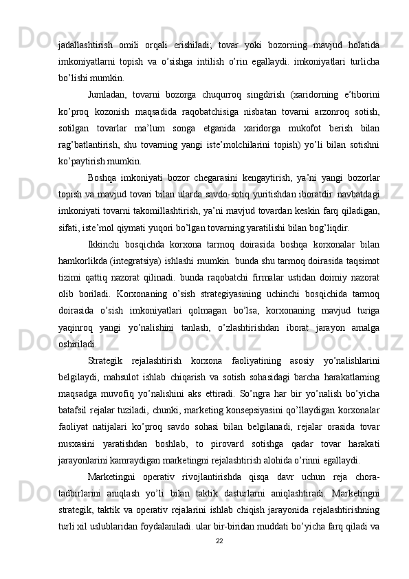 jadallashtirish   omili   orqali   erishiladi;   tovar   yoki   bozorning   mavjud   holatida
imkoniyatlarni   topish   va   o’sishga   intilish   o’rin   egallaydi.   imkoniyatlari   turlicha
bo’lishi mumkin.
Jumladan,   tovarni   bozorga   chuqurroq   singdirish   (xaridorning   e’tiborini
ko’proq   kozonish   maqsadida   raqobatchisiga   nisbatan   tovarni   arzonroq   sotish,
sotilgan   tovarlar   ma’lum   songa   etganida   xaridorga   mukofot   berish   bilan
rag’batlantirish,   shu   tovarning   yangi   iste’molchilarini   topish)   yo’li   bilan   sotishni
ko’paytirish mumkin.
Boshqa   imkoniyati   bozor   chegarasini   kengaytirish,   ya’ni   yangi   bozorlar
topish va mavjud tovari bilan ularda savdo-sotiq yuritishdan iboratdir. navbatdagi
imkoniyati tovarni takomillashtirish, ya’ni mavjud tovardan keskin farq qiladigan,
sifati, iste’mol qiymati yuqori bo’lgan tovarning yaratilishi bilan bog’liqdir.
Ikkinchi   bosqichda   korxona   tarmoq   doirasida   boshqa   korxonalar   bilan
hamkorlikda (integratsiya) ishlashi mumkin. bunda shu tarmoq doirasida taqsimot
tizimi   qattiq   nazorat   qilinadi.   bunda   raqobatchi   firmalar   ustidan   doimiy   nazorat
olib   boriladi.   Korxonaning   o’sish   strategiyasining   uchinchi   bosqichida   tarmoq
doirasida   o’sish   imkoniyatlari   qolmagan   bo’lsa,   korxonaning   mavjud   turiga
yaqinroq   yangi   yo’nalishini   tanlash,   o’zlashtirishdan   iborat   jarayon   amalga
oshiriladi.
Strategik   rejalashtirish   korxona   faoliyatining   asosiy   yo’nalishlarini
belgilaydi,   mahsulot   ishlab   chiqarish   va   sotish   sohasidagi   barcha   harakatlarning
maqsadga   muvofiq   yo’nalishini   aks   ettiradi.   So’ngra   har   bir   yo’nalish   bo’yicha
batafsil rejalar tuziladi, chunki, marketing konsepsiyasini  qo’llaydigan korxonalar
faoliyat   natijalari   ko’proq   savdo   sohasi   bilan   belgilanadi,   rejalar   orasida   tovar
nusxasini   yaratishdan   boshlab,   to   pirovard   sotishga   qadar   tovar   harakati
jarayonlarini kamraydigan marketingni rejalashtirish alohida o’rinni egallaydi.
Marketingni   operativ   rivojlantirishda   qisqa   davr   uchun   reja   chora-
tadbirlarini   aniqlash   yo’li   bilan   taktik   dasturlarni   aniqlashtiradi.   Marketingni
strategik,   taktik   va   operativ   rejalarini   ishlab   chiqish   jarayonida   rejalashtirishning
turli xil uslublaridan foydalaniladi. ular bir-biridan muddati bo’yicha farq qiladi va
22 