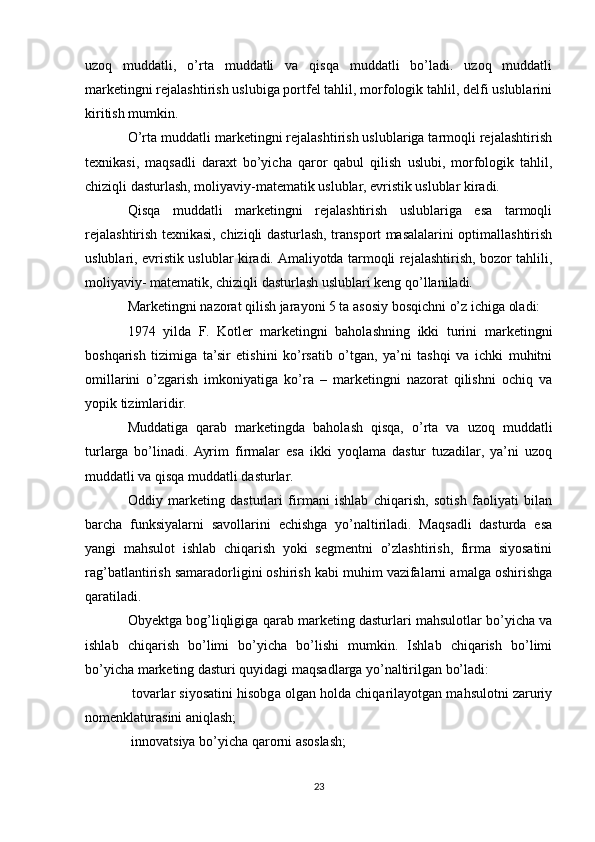 uzoq   muddatli,   o’rta   muddatli   va   qisqa   muddatli   bo’ladi.   uzoq   muddatli
marketingni rejalashtirish uslubiga portfel tahlil, morfologik tahlil, delfi uslublarini
kiritish mumkin.
O’rta muddatli marketingni rejalashtirish uslublariga tarmoqli rejalashtirish
texnikasi,   maqsadli   daraxt   bo’yicha   qaror   qabul   qilish   uslubi,   morfologik   tahlil,
chiziqli dasturlash, moliyaviy-matematik uslublar, evristik uslublar kiradi.
Qisqa   muddatli   marketingni   rejalashtirish   uslublariga   esa   tarmoqli
rejalashtirish texnikasi, chiziqli dasturlash, transport masalalarini optimallashtirish
uslublari, evristik uslublar kiradi. Amaliyotda tarmoqli rejalashtirish, bozor tahlili,
moliyaviy- matematik, chiziqli dasturlash uslublari keng qo’llaniladi.
Marketingni nazorat qilish jarayoni 5 ta asosiy bosqichni o’z ichiga oladi:
1974   yilda   F.   Kotler   marketingni   baholashning   ikki   turini   marketingni
boshqarish   tizimiga   ta’sir   etishini   ko’rsatib   o’tgan,   ya’ni   tashqi   va   ichki   muhitni
omillarini   o’zgarish   imkoniyatiga   ko’ra   –   marketingni   nazorat   qilishni   ochiq   va
yopik tizimlaridir. 
Muddatiga   qarab   marketingda   baholash   qisqa,   o’rta   va   uzoq   muddatli
turlarga   bo’linadi.  Ayrim   firmalar   esa   ikki   yoqlama   dastur   tuzadilar,   ya’ni   uzoq
muddatli va qisqa muddatli dasturlar.
Oddiy   marketing   dasturlari   firmani   ishlab   chiqarish,   sotish   faoliyati   bilan
barcha   funksiyalarni   savollarini   echishga   yo’naltiriladi.   Maqsadli   dasturda   esa
yangi   mahsulot   ishlab   chiqarish   yoki   segmentni   o’zlashtirish,   firma   siyosatini
rag’batlantirish samaradorligini oshirish kabi muhim vazifalarni amalga oshirishga
qaratiladi.
Obyektga bog’liqligiga qarab marketing dasturlari mahsulotlar bo’yicha va
ishlab   chiqarish   bo’limi   bo’yicha   bo’lishi   mumkin.   Ishlab   chiqarish   bo’limi
bo’yicha marketing dasturi quyidagi maqsadlarga yo’naltirilgan bo’ladi:
 tovarlar siyosatini hisobga olgan holda chiqarilayotgan mahsulotni zaruriy
nomenklaturasini aniqlash;
 innovatsiya bo’yicha qarorni asoslash;

23 