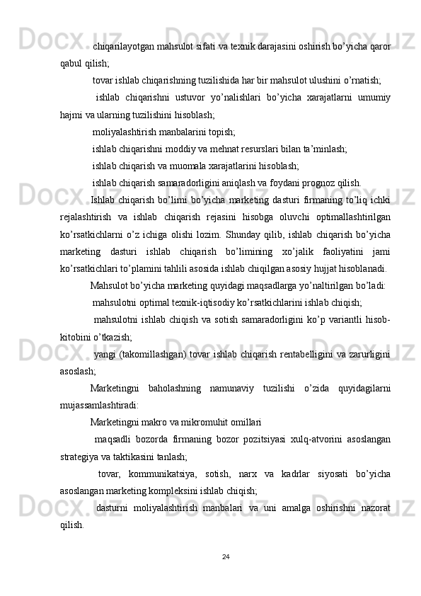  chiqarilayotgan mahsulot sifati va texnik darajasini oshirish bo’yicha qaror
qabul qilish;
 tovar ishlab chiqarishning tuzilishida har bir mahsulot ulushini o’rnatish;

  ishlab   chiqarishni   ustuvor   yo’nalishlari   bo’yicha   xarajatlarni   umumiy

hajmi va ularning tuzilishini hisoblash;
 moliyalashtirish manbalarini topish;

 ishlab chiqarishni moddiy va mehnat resurslari bilan ta’minlash;

 ishlab chiqarish va muomala xarajatlarini hisoblash;

 ishlab chiqarish samaradorligini aniqlash va foydani prognoz qilish.

Ishlab   chiqarish   bo’limi   bo’yicha   marketing   dasturi   firmaning   to’liq   ichki
rejalashtirish   va   ishlab   chiqarish   rejasini   hisobga   oluvchi   optimallashtirilgan
ko’rsatkichlarni   o’z   ichiga   olishi   lozim.   Shunday   qilib,   ishlab   chiqarish   bo’yicha
marketing   dasturi   ishlab   chiqarish   bo’limining   xo’jalik   faoliyatini   jami
ko’rsatkichlari to’plamini tahlili asosida ishlab chiqilgan asosiy hujjat hisoblanadi.
Mahsulot bo’yicha marketing quyidagi maqsadlarga yo’naltirilgan bo’ladi:
 mahsulotni optimal texnik-iqtisodiy ko’rsatkichlarini ishlab chiqish;

  mahsulotni   ishlab   chiqish   va   sotish   samaradorligini   ko’p   variantli   hisob-

kitobini o’tkazish;
 yangi  (takomillashgan)  tovar  ishlab  chiqarish rentabelligini  va zarurligini

asoslash;
Marketingni   baholashning   namunaviy   tuzilishi   o’zida   quyidagilarni
mujassamlashtiradi:
Marketingni makro va mikromuhit omillari
  maqsadli   bozorda   firmaning   bozor   pozitsiyasi   xulq-atvorini   asoslangan

strategiya va taktikasini tanlash;
  tovar,   kommunikatsiya,   sotish,   narx   va   kadrlar   siyosati   bo’yicha

asoslangan marketing kompleksini ishlab chiqish;
  dasturni   moliyalashtirish   manbalari   va   uni   amalga   oshirishni   nazorat

qilish.
24 