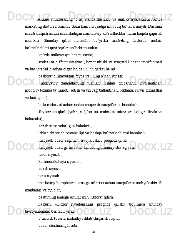 Ammo   strukturaning   to’liq   standartlashishi   va   unifikatsiyalashishi   hamda
marketing dasturi mazmuni doim ham maqsadga muvofiq bo’lavermaydi. Dasturni
ishlab chiqish uchun ishlatiladigan namunaviy ko’rsatkichlar tizimi haqida gapirish
mumkin.   Shunday   qilib,   mahsulot   bo’yicha   marketing   dasturini   muhim
ko’rsatkichlari quyidagilar bo’lishi mumkin:
 ko’zda tutilayotgan bozor ulushi;
  mahsulot   differensiatsiyasi,   bozor   ulushi   va   maqsadli   bozor   tavsifnomasi

va bashoratini hisobga olgan holda uni chiqarish hajmi;
 bashorat qilinayotgan foyda va uning o’sish sur’ati;

  moliyaviy   xarajatlarning   tuzilishi   (ishlab   chiqarishni   rivojlantirish,

moddiy- texnika ta’minoti, sotish va uni rag’batlantirish, reklama, servis xizmatlari
va boshqalar);
 bitta mahsulot uchun ishlab chiqarish xarajatlarini hisoblash;

 foydani aniqlash (yalpi, sof, har bir mahsulot sotuvidan tushgan foyda va

hokazolar);
 sotish samaradorligini baholash;

 ishlab chiqarish rentabelligi va boshqa ko’rsatkichlarni baholash.

 maqsadli bozor segmenti rivojlanishini prognoz qilish;

 maqsadli bozorga nisbatan firmaning umumiy strategiyasi;

 tovar siyosati;

 kommunikatsiya siyosati;

 sotish siyosati;

 narx siyosati;

 marketing kompleksini amalga oshirish uchun xarajatlarni moliyalashtirish

manbalari va byudjet;
 dasturning amalga oshirilishini nazorat qilish.

Dasturni   «Bozor   rivojlanishini   prognoz   qilish»   bo’limida   shunday
tavsiyanomalar beriladi, ya’ni:
 o’xshash tovarni mahalliy ishlab chiqarish hajmi;

 bozor ulushining hisobi;

25 