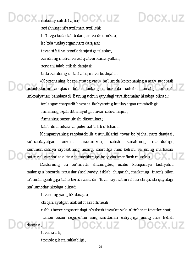  imkoniy sotish hajmi;
 sotishning infratuzilmasi tuzilishi;

 to’lovga kodir talab darajasi va dinamikasi;

 ko’zda tutilayotgan narx darajasi;

 tovar sifati va texnik darajasiga talablar;

 xaridning motivi va xulq-atvor xususiyatlari;

 servisni talab etilish darajasi;

 bitta xaridning o’rtacha hajmi va boshqalar.

«Korxonaning   bozor   strategiyasi»   bo’limida   korxonaning   asosiy   raqobatli
ustunliklarini   aniqlash   bilan   tanlangan   bozorda   sotishni   amalga   oshirish
imkoniyatlari baholanadi. Buning uchun quyidagi tavsifnomalar hisobga olinadi:
 tanlangan maqsadli bozorda faoliyatning kutilayotgan rentabelligi;

 firmaning rejalashtirilayotgan tovar sotuvi hajmi;

 firmaning bozor ulushi dinamikasi;

 talab dinamikasi va potensial talab o’lchami.

Kompaniyaning   raqobatchilik   ustunliklarini   tovar   bo’yicha,   narx   darajasi,
ko’rsatilayotgan   xizmat   assortimenti,   sotish   kanalining   maradorligi,
kommunikatsiya   siyosatining   hozirgi   sharoitga   mos   kelishi   va   uning   markasini
potensial xaridorlar o’rtasida mashhurligi bo’yicha tavsiflash mumkin.
Dasturning   bu   bo’limida   shuningdek,   ushbu   kompaniya   faoliyatini
tanlangan   bozorda   resurslar   (moliyaviy,   ishlab   chiqarish,   marketing,   inson)   bilan
ta’minlanganligiga baho berish zarurdir. Tovar siyosatini ishlab chiqishda quyidagi
ma’lumotlar hisobga olinadi:
 tovarning yangilik darajasi;

 chiqarilayotgan mahsulot assortimenti;

 ushbu bozor segmentidagi o’xshash tovarlar yoki o’rinbosar tovarlar soni;

  ushbu   bozor   segmentini   aniq   xaridorlari   ehtiyojiga   uning   mos   kelish

darajasi;
 tovar sifati;

 texnologik murakkabligi;

26 