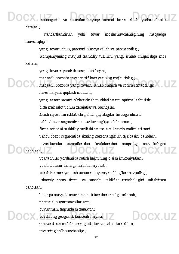   sotishgacha   va   sotuvdan   keyingi   xizmat   ko’rsatish   bo’yicha   talablar
darajasi;
  standartlashtirish   yoki   tovar   moslashuvchanligining   maqsadga

muvofiqligi;
 yangi tovar uchun, patentni himoya qilish va patent sofligi;

  kompaniyaning   mavjud   tashkiliy   tuzilishi   yangi   ishlab   chiqarishga   mos

kelishi;
 yangi tovarni yaratish xarajatlari hajmi;

 maqsadli bozorda tovar sertifikatsiyasining majburiyligi;

 maqsadli bozorda yangi tovarni ishlab chiqish va sotish rentabelligi;

 investitsiyani qoplash muddati;

 yangi assortimentni o’zlashtirish muddati va uni optimallashtirish;

 bitta mahsulot uchun xarajatlar va boshqalar.

Sotish siyosatini ishlab chiqishda quyidagilar hisobga olinadi:
 ushbu bozor segmentini sotuv tarmog’iga talabnomasi;

 firma sotuvini tashkiliy tuzilishi va malakali savdo xodimlari soni;

 ushbu bozor segmentida sizning korxonangiz ish tajribasini baholash;

  vositachilar   xizmatlaridan   foydalanishni   maqsadga   muvofiqligini

baholash;
 vositachilar yordamida sotish hajmining o’sish imkoniyatlari;

 vositachilarni firmaga nisbatan siyosati;

 sotish tizimini yaratish uchun moliyaviy mablag’lar mavjudligi;

  shaxsiy   sotuv   tizimi   va   muqobil   takliflar   rentabelligini   solishtirma

baholash;
 bozorga mavjud tovarni etkazib berishni amalga oshirish;

 potensial buyurtmachilar soni;

 buyurtmani taqsimlash xarakteri;

 sotishning geografik konsentratsiyasi;

 pirovard iste’molchilarning odatlari va ustun ko’rishlari;

 tovarning bo’linuvchanligi;

27 