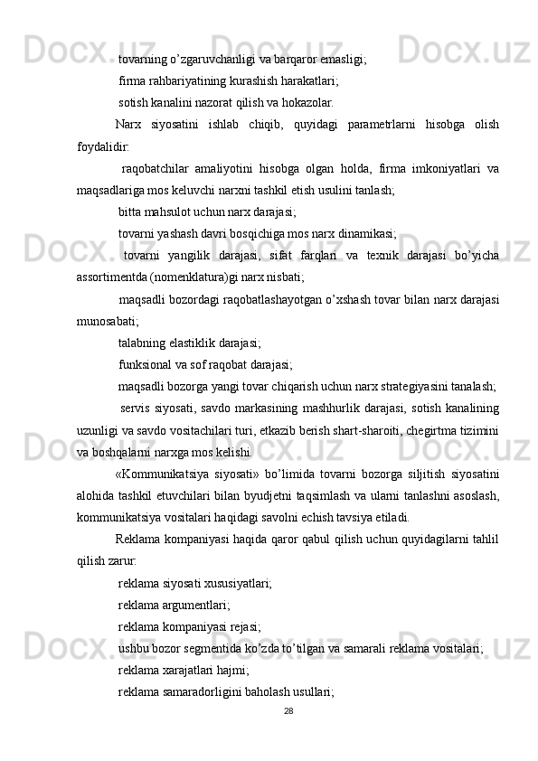  tovarning o’zgaruvchanligi va barqaror emasligi;
 firma rahbariyatining kurashish harakatlari;

 sotish kanalini nazorat qilish va hokazolar.

Narx   siyosatini   ishlab   chiqib,   quyidagi   parametrlarni   hisobga   olish
foydalidir:
  raqobatchilar   amaliyotini   hisobga   olgan   holda,   firma   imkoniyatlari   va

maqsadlariga mos keluvchi narxni tashkil etish usulini tanlash;
 bitta mahsulot uchun narx darajasi;

 tovarni yashash davri bosqichiga mos narx dinamikasi;

  tovarni   yangilik   darajasi,   sifat   farqlari   va   texnik   darajasi   bo’yicha

assortimentda (nomenklatura)gi narx nisbati;
 maqsadli bozordagi raqobatlashayotgan o’xshash tovar bilan narx darajasi

munosabati;
 talabning elastiklik darajasi;

 funksional va sof raqobat darajasi;

 maqsadli bozorga yangi tovar chiqarish uchun narx strategiyasini tanalash;

  servis   siyosati,   savdo   markasining   mashhurlik   darajasi,   sotish   kanalining

uzunligi va savdo vositachilari turi, etkazib berish shart-sharoiti, chegirtma tizimini
va boshqalarni narxga mos kelishi.
«Kommunikatsiya   siyosati»   bo’limida   tovarni   bozorga   siljitish   siyosatini
alohida tashkil etuvchilari bilan byudjetni taqsimlash va ularni tanlashni asoslash,
kommunikatsiya vositalari haqidagi savolni echish tavsiya etiladi.
Reklama kompaniyasi haqida qaror qabul qilish uchun quyidagilarni tahlil
qilish zarur:
 reklama siyosati xususiyatlari;

 reklama argumentlari;

 reklama kompaniyasi rejasi;

 ushbu bozor segmentida ko’zda to’tilgan va samarali reklama vositalari;

 reklama xarajatlari hajmi;

 reklama samaradorligini baholash usullari;

28 