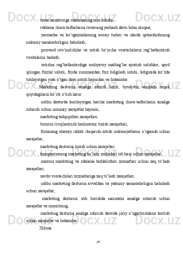  tovar xarakteriga reklamaning mos kelishi;
 reklama chora-tadbirlarini tovarning yashash davri bilan aloqasi;

  yarmarka   va   ko’rgazmalarning   asosiy   turlari   va   ularda   qatnashishining

imkoniy samaradorligini baholash;
  pirovard   iste’molchilar   va   sotish   bo’yicha   vositachilarni   rag’batlantirish

vositalarini tanlash;
  sotishni   rag’batlantirishga   moliyaviy   mablag’lar   ajratish   uslublari,   qayd

qilingan foizlar uslubi, foyda summasidan foiz belgilash uslubi, kelgusida ko’zda
tutilayotgan yoki o’tgan davr sotish hajmidan va hokazolar.
Marketing   dasturini   amalga   oshirib   borib,   byudjetni   aniqlash   orqali
quyidagilarni ko’rib o’tish zarur:
  ushbu   dasturda   kurilayotgan   barcha   marketing   chora-tadbirlarini   amalga

oshirish uchun umumiy xarajatlar hajmini;
 marketing tadqiqotlari xarajatlari;

 bozorni rivojlantirish bashoratini tuzish xarajatlari;

 firmaning shaxsiy ishlab chiqarish-sotish imkoniyatlarini o’rganish uchun

xarajatlar;
 marketing dasturini tuzish uchun xarajatlar;

 kompaniyaning marketing bo’limi xodimlari ish haqi uchun xarajatlar;

  maxsus   marketing   va   reklama   tashkilotlari   xizmatlari   uchun   xaq   to’lash

xarajatlari;
 savdo vositachilari xizmatlariga xaq to’lash xarajatlari;

 ushbu marketing dasturini  avvaldan va  yakuniy samaradorligini  baholash

uchun xarajatlar;
  marketing   dasturini   olib   borishda   nazoratni   amalga   oshirish   uchun

xarajatlar va monitoring;
 marketing dasturini amalga oshirish davrida joriy o’zgartirishlarni kiritish

uchun xarajatlar va hokazolar.
Xulosa
29 