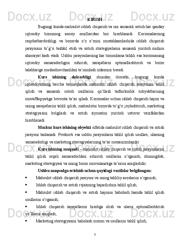 KIRISH
Bugungi kunda mahsulot ishlab chiqarish va uni samarali sotish har qanday
iqtisodiy   tizimning   asosiy   omillaridan   biri   hisoblanadi.   Korxonalarning
raqobatbardoshligi   va   bozorda   o’z   o’rnini   mustahkamlashida   ishlab   chiqarish
jarayonini   to’g’ri   tashkil   etish   va   sotish   strategiyalarini   samarali   yuritish   muhim
ahamiyat kasb etadi. Ushbu jarayonlarning har tomonlama tahlili esa korxonaning
iqtisodiy   samaradorligini   oshirish,   xarajatlarni   optimallashtirish   va   bozor
talablariga moslashuvchanlikni ta’minlash imkonini beradi.
Kurs   ishining   dolzarbligi   shundan   iboratki,   bugungi   kunda
iqtisodiyotning   barcha   tarmoqlarida   mahsulot   ishlab   chiqarish   jarayonini   tahlil
qilish   va   samarali   sotish   usullarini   qo’llash   tadbirkorlik   subyektlarining
muvaffaqiyatiga bevosita ta’sir qiladi. Korxonalar uchun ishlab chiqarish hajmi va
uning xarajatlarini tahlil qilish, mahsulotni bozorda to’g’ri joylashtirish, marketing
strategiyasini   belgilash   va   sotish   siyosatini   yuritish   ustuvor   vazifalardan
hisoblanadi.
Mazkur kurs ishining obyekti  sifatida mahsulot ishlab chiqarish va sotish
jarayoni   tanlanadi.   Predmeti   esa   ushbu   jarayonlarni   tahlil   qilish   usullari,   ularning
samaradorligi va marketing strategiyalarining ta’sir mexanizmlaridir.
Kurs ishining maqsadi  – mahsulot ishlab chiqarish va sotish jarayonlarini
tahlil   qilish   orqali   samaradorlikni   oshirish   usullarini   o’rganish,   shuningdek,
marketing strategiyasi va uning bozor muvozanatiga ta’sirini aniqlashdir.
Ushbu maqsadga erishish uchun quyidagi vazifalar belgilangan:
 Mahsulot ishlab chiqarish jarayoni va uning tahliliy asoslarini o’rganish;
 Ishlab chiqarish va sotish rejasining bajarilishini tahlil qilish;
 Mahsulot   ishlab   chiqarish   va   sotish   hajmini   baholash   hamda   tahlil   qilish
usullarini o’rganish;
 Ishlab   chiqarish   xarajatlarini   hisobga   olish   va   ularni   optimallashtirish
yo’llarini aniqlash;
 Marketing strategiyasini baholash mezon va usullarini tahlil qilish;
3 