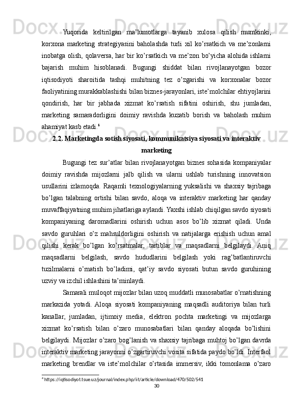 Yuqorida   keltirilgan   ma’lumotlarga   tayanib   xulosa   qilish   mumkinki,
korxona   marketing   strategiyasini   baholashda   turli   xil   ko’rsatkich   va   me’zonlarni
inobatga olish, qolaversa, har bir ko’rsatkich va me’zon bo’yicha alohida ishlarni
bajarish   muhim   hisoblanadi.   Bugungi   shiddat   bilan   rivojlanayotgan   bozor
iqtisodiyoti   sharoitida   tashqi   muhitning   tez   o’zgarishi   va   korxonalar   bozor
faoliyatining murakkablashishi bilan biznes-jarayonlari, iste’molchilar ehtiyojlarini
qondirish,   har   bir   jabhada   xizmat   ko’rsatish   sifatini   oshirish,   shu   jumladan,
marketing   samaradorligini   doimiy   ravishda   kuzatib   borish   va   baholash   muhim
ahamiyat kasb etadi. 4
2.2. Marketingda sotish siyosati, kommunikatsiya siyosati va interaktiv
marketing
Bugungi   tez   sur’atlar   bilan   rivojlanayotgan   biznes   sohasida   kompaniyalar
doimiy   ravishda   mijozlarni   jalb   qilish   va   ularni   ushlab   turishning   innovatsion
usullarini   izlamoqda.   Raqamli   texnologiyalarning   yuksalishi   va   shaxsiy   tajribaga
bo’lgan   talabning   ortishi   bilan   savdo,   aloqa   va   interaktiv   marketing   har   qanday
muvaffaqiyatning muhim jihatlariga aylandi. Yaxshi ishlab chiqilgan savdo siyosati
kompaniyaning   daromadlarini   oshirish   uchun   asos   bo’lib   xizmat   qiladi.   Unda
savdo   guruhlari   o’z   mahsuldorligini   oshirish   va   natijalarga   erishish   uchun   amal
qilishi   kerak   bo’lgan   ko’rsatmalar,   tartiblar   va   maqsadlarni   belgilaydi.   Aniq
maqsadlarni   belgilash,   savdo   hududlarini   belgilash   yoki   rag’batlantiruvchi
tuzilmalarni   o’rnatish   bo’ladimi,   qat’iy   savdo   siyosati   butun   savdo   guruhining
uzviy va izchil ishlashini ta’minlaydi.
Samarali muloqot mijozlar bilan uzoq muddatli munosabatlar o’rnatishning
markazida   yotadi.  Aloqa   siyosati   kompaniyaning   maqsadli   auditoriya   bilan   turli
kanallar,   jumladan,   ijtimoiy   media,   elektron   pochta   marketingi   va   mijozlarga
xizmat   ko’rsatish   bilan   o’zaro   munosabatlari   bilan   qanday   aloqada   bo’lishini
belgilaydi. Mijozlar o’zaro bog’lanish va shaxsiy tajribaga muhtoj bo’lgan davrda
interaktiv marketing jarayonni o’zgartiruvchi vosita sifatida paydo bo’ldi. Interfaol
marketing   brendlar   va   iste’molchilar   o’rtasida   immersiv,   ikki   tomonlama   o’zaro
4
 https://iqtisodiyot.tsue.uz/journal/index.php/iit/article/download/470/502/541
30 
