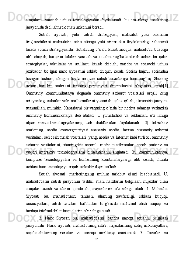 aloqalarni   yaratish   uchun   texnologiyadan   foydalanadi,   bu   esa   ularga   marketing
jarayonida faol ishtirok etish imkonini beradi.
Sotish   siyosati,   yoki   sotish   strategiyasi,   mahsulot   yoki   xizmatni
tinglovchilarni   mahsulotni   sotib   olishga   yoki   xizmatdan   foydalanishga   ishonchli
tarzda   sotish   strategiyasidir.   Sotishning   o’sishi   kuzatilmoqda,  mahsulotni   bozorga
olib   chiqish,   barqaror   talabni   yaratish   va   sotishni   rag’batlantirish   uchun   bir   qator
strategiyalar,   taktikalar   va   usullarni   ishlab   chiqish,   xaridor   va   sotuvchi   uchun
jozibador   bo’lgan   narx   siyosatini   ishlab   chiqish   kerak.   Sotish   hajmi,   sotishdan
tushgan   tushum,   olingan   foyda   miqdori   sotish   bozorlariga   ham   bog’liq.   Shuning
uchun   har   bir   mahsulot   turining   pozitsiyasi   dinamikasini   o’rganish   kerak[1]
Ommaviy   kommunikatsiya   deganda   ommaviy   axborot   vositalari   orqali   keng
miqyosdagi xabarlar yoki ma lumotlarni yuborish, qabul qilish, almashish jarayoniʼ
tushunilishi  mumkin. Xabarlarni bir  vaqtning o zida bir nechta odamga yetkazish	
ʻ
ommaviy   kommunikatsiya   deb   ataladi.   U   jurnalistika   va   reklamani   o z   ichiga	
ʻ
olgan   media-texnologiyalarning   turli   shakllaridan   foydalanadi.   [2]   Interaktiv
marketing,   media   konvergentsiyasi   ananaviy   media,   bosma   ommaviy   axborot
vositalari, radioeshittirish vositalari, yangi media va Internet kabi turli xil ommaviy
axborot   vositalarini,   shuningdek   raqamli   media   platformalari   orqali   portativ   va
yuqori   interaktiv   texnologiyalarni   birlashtirishni   anglatadi.   Bu   kommunikatsiya,
komputer   texnologiyalari   va   kontentning   kombinatsiyasiga   olib   keladi,   chunki
uchtasi ham texnologiya orqali birlashtirilgan bo’ladi.
Sotish   siyosati,   marketingning   muhim   tarkibiy   qismi   hisoblanadi.   U,
mahsulotlarni   sotish   jarayonini   tashkil   etish,   narxlarini   belgilash,   mijozlar   bilan
aloqalar   tuzish   va   ularni   qondirish   jarayonlarini   o’z   ichiga   oladi.   1.   Mahsulot
Siyosati   bu,   mahsulotlarni   tanlash,   ularning   xavfsizligi,   ishlash   huquqi,
xususiyatlari,   sotish   usullari,   kafolatlari   to’g’risida   ma'lumot   olish   huquqi   va
boshqa iste'molchilar huquqlarini o’z ichiga oladi.
2.   Narx   Siyosati   bu,   mahsulotlarni   qancha   narxga   sotishni   belgilash
jarayonidir.   Narx   siyosati,   mahsulotning   sifati,   mijozlarining   soliq   imkoniyatlari,
raqobatchilarining   narxlari   va   boshqa   omillarga   asoslanadi.   3.   Tovarlar   va
31 