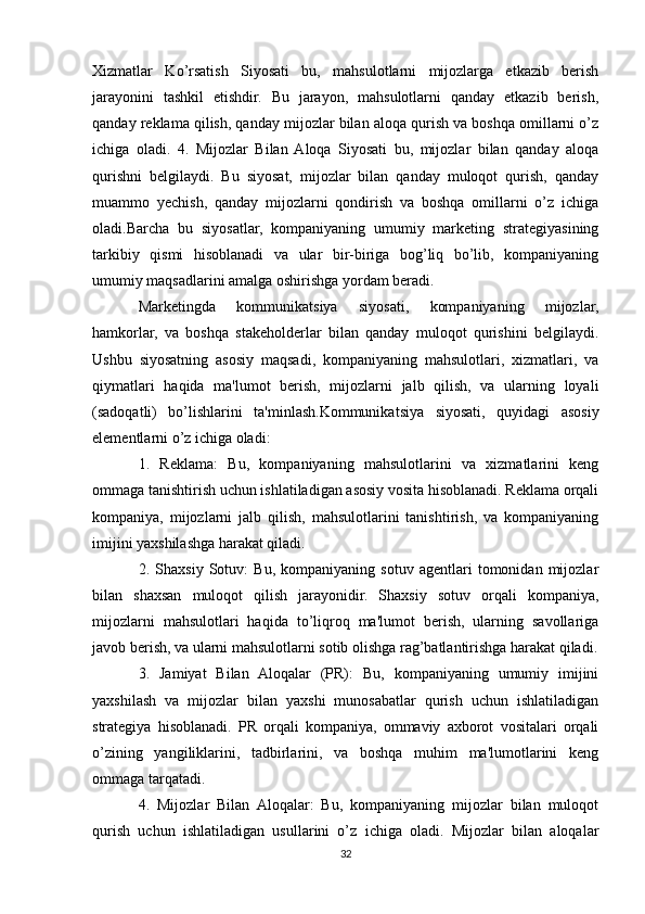 Xizmatlar   Ko’rsatish   Siyosati   bu,   mahsulotlarni   mijozlarga   etkazib   berish
jarayonini   tashkil   etishdir.   Bu   jarayon,   mahsulotlarni   qanday   etkazib   berish,
qanday reklama qilish, qanday mijozlar bilan aloqa qurish va boshqa omillarni o’z
ichiga   oladi.   4.   Mijozlar   Bilan  Aloqa   Siyosati   bu,   mijozlar   bilan   qanday   aloqa
qurishni   belgilaydi.   Bu   siyosat,   mijozlar   bilan   qanday   muloqot   qurish,   qanday
muammo   yechish,   qanday   mijozlarni   qondirish   va   boshqa   omillarni   o’z   ichiga
oladi.Barcha   bu   siyosatlar,   kompaniyaning   umumiy   marketing   strategiyasining
tarkibiy   qismi   hisoblanadi   va   ular   bir-biriga   bog’liq   bo’lib,   kompaniyaning
umumiy maqsadlarini amalga oshirishga yordam beradi.
Marketingda   kommunikatsiya   siyosati,   kompaniyaning   mijozlar,
hamkorlar,   va   boshqa   stakeholderlar   bilan   qanday   muloqot   qurishini   belgilaydi.
Ushbu   siyosatning   asosiy   maqsadi,   kompaniyaning   mahsulotlari,   xizmatlari,   va
qiymatlari   haqida   ma'lumot   berish,   mijozlarni   jalb   qilish,   va   ularning   loyali
(sadoqatli)   bo’lishlarini   ta'minlash.Kommunikatsiya   siyosati,   quyidagi   asosiy
elementlarni o’z ichiga oladi:
1.   Reklama:   Bu,   kompaniyaning   mahsulotlarini   va   xizmatlarini   keng
ommaga tanishtirish uchun ishlatiladigan asosiy vosita hisoblanadi. Reklama orqali
kompaniya,   mijozlarni   jalb   qilish,   mahsulotlarini   tanishtirish,   va   kompaniyaning
imijini yaxshilashga harakat qiladi.
2.   Shaxsiy   Sotuv:   Bu,   kompaniyaning   sotuv   agentlari   tomonidan   mijozlar
bilan   shaxsan   muloqot   qilish   jarayonidir.   Shaxsiy   sotuv   orqali   kompaniya,
mijozlarni   mahsulotlari   haqida   to’liqroq   ma'lumot   berish,   ularning   savollariga
javob berish, va ularni mahsulotlarni sotib olishga rag’batlantirishga harakat qiladi.
3.   Jamiyat   Bilan   Aloqalar   (PR):   Bu,   kompaniyaning   umumiy   imijini
yaxshilash   va   mijozlar   bilan   yaxshi   munosabatlar   qurish   uchun   ishlatiladigan
strategiya   hisoblanadi.   PR   orqali   kompaniya,   ommaviy   axborot   vositalari   orqali
o’zining   yangiliklarini,   tadbirlarini,   va   boshqa   muhim   ma'lumotlarini   keng
ommaga tarqatadi.
4.   Mijozlar   Bilan   Aloqalar:   Bu,   kompaniyaning   mijozlar   bilan   muloqot
qurish   uchun   ishlatiladigan   usullarini   o’z   ichiga   oladi.   Mijozlar   bilan   aloqalar
32 