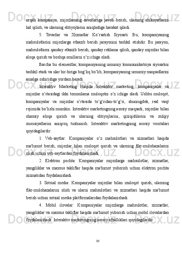 orqali   kompaniya,   mijozlarning   savollariga   javob   berish,   ularning   shikoyatlarini
hal qilish, va ularning ehtiyojlarini aniqlashga harakat qiladi.
5.   Tovarlar   va   Xizmatlar   Ko’rsatish   Siyosati:   Bu,   kompaniyaning
mahsulotlarini   mijozlarga   etkazib   berish   jarayonini   tashkil   etishdir.   Bu   jarayon,
mahsulotlarni qanday etkazib berish, qanday reklama qilish, qanday mijozlar bilan
aloqa qurish va boshqa omillarni o’z ichiga oladi.
Barcha bu elementlar, kompaniyaning umumiy kommunikatsiya siyosatini
tashkil etadi va ular bir-biriga bog’liq bo’lib, kompaniyaning umumiy maqsadlarini
amalga oshirishga yordam beradi.
Interaktiv   Marketing   Haqida   Interaktiv   marketing,   kompaniyalar   va
mijozlar   o’rtasidagi   ikki   tomonlama   muloqotni   o’z   ichiga   oladi.   Ushbu   muloqot,
kompaniyalar   va   mijozlar   o’rtasida   to’g’ridan-to’g’ri,   shuningdek,   real   vaqt
rejimida bo’lishi mumkin. Interaktiv marketingning asosiy maqsadi, mijozlar bilan
shaxsiy   aloqa   qurish   va   ularning   ehtiyojlarini,   qiziqishlarini   va   xulqiy
xususiyatlarini   aniqroq   tushunish.   Interaktiv   marketingning   asosiy   vositalari
quyidagilardir:
1.   Veb-saytlar:   Kompaniyalar   o’z   mahsulotlari   va   xizmatlari   haqida
ma'lumot   berish,   mijozlar   bilan   muloqot   qurish   va   ularning   fikr-mulohazalarini
olish uchun veb-saytlardan foydalanishadi.
2.   Elektron   pochta:   Kompaniyalar   mijozlarga   mahsulotlar,   xizmatlar,
yangiliklar   va   maxsus   takliflar   haqida   ma'lumot   yuborish   uchun   elektron   pochta
xizmatidan foydalanishadi.
3.   Sotsial   media:   Kompaniyalar   mijozlar   bilan   muloqot   qurish,   ularning
fikr-mulohazalarini   olish   va   ularni   mahsulotlari   va   xizmatlari   haqida   ma'lumot
berish uchun sotsial media platformalaridan foydalanishadi.
4.   Mobil   ilovalar:   Kompaniyalar   mijozlarga   mahsulotlar,   xizmatlar,
yangiliklar va maxsus takliflar haqida ma'lumot yuborish uchun mobil ilovalardan
foydalanishadi. Interaktiv marketingning asosiy afzalliklari quyidagilardir:
33 