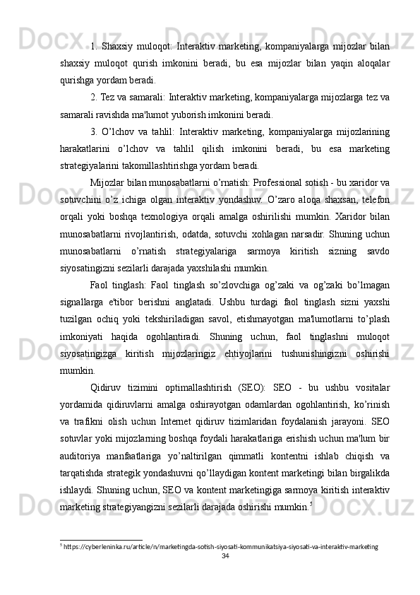 1.   Shaxsiy   muloqot:   Interaktiv   marketing,   kompaniyalarga   mijozlar   bilan
shaxsiy   muloqot   qurish   imkonini   beradi,   bu   esa   mijozlar   bilan   yaqin   aloqalar
qurishga yordam beradi.
2. Tez va samarali: Interaktiv marketing, kompaniyalarga mijozlarga tez va
samarali ravishda ma'lumot yuborish imkonini beradi.
3.   O’lchov   va   tahlil:   Interaktiv   marketing,   kompaniyalarga   mijozlarining
harakatlarini   o’lchov   va   tahlil   qilish   imkonini   beradi,   bu   esa   marketing
strategiyalarini takomillashtirishga yordam beradi.
Mijozlar bilan munosabatlarni o’rnatish: Professional sotish - bu xaridor va
sotuvchini   o’z   ichiga   olgan   interaktiv   yondashuv.   O’zaro   aloqa   shaxsan,   telefon
orqali   yoki   boshqa   texnologiya   orqali   amalga   oshirilishi   mumkin.   Xaridor   bilan
munosabatlarni   rivojlantirish,   odatda,   sotuvchi   xohlagan   narsadir.   Shuning   uchun
munosabatlarni   o’rnatish   strategiyalariga   sarmoya   kiritish   sizning   savdo
siyosatingizni sezilarli darajada yaxshilashi mumkin.
Faol   tinglash:   Faol   tinglash   so’zlovchiga   og’zaki   va   og’zaki   bo’lmagan
signallarga   e'tibor   berishni   anglatadi.   Ushbu   turdagi   faol   tinglash   sizni   yaxshi
tuzilgan   ochiq   yoki   tekshiriladigan   savol,   etishmayotgan   ma'lumotlarni   to’plash
imkoniyati   haqida   ogohlantiradi.   Shuning   uchun,   faol   tinglashni   muloqot
siyosatingizga   kiritish   mijozlaringiz   ehtiyojlarini   tushunishingizni   oshirishi
mumkin.
Qidiruv   tizimini   optimallashtirish   (SEO):   SEO   -   bu   ushbu   vositalar
yordamida   qidiruvlarni   amalga   oshirayotgan   odamlardan   ogohlantirish,   ko’rinish
va   trafikni   olish   uchun   Internet   qidiruv   tizimlaridan   foydalanish   jarayoni.   SEO
sotuvlar yoki mijozlarning boshqa foydali harakatlariga erishish uchun ma'lum bir
auditoriya   manfaatlariga   yo’naltirilgan   qimmatli   kontentni   ishlab   chiqish   va
tarqatishda strategik yondashuvni qo’llaydigan kontent marketingi bilan birgalikda
ishlaydi. Shuning uchun, SEO va kontent marketingiga sarmoya kiritish interaktiv
marketing strategiyangizni sezilarli darajada oshirishi mumkin. 5
5
 https://cyberleninka.ru/article/n/marketingda-sotish-siyosati-kommunikatsiya-siyosati-va-interaktiv-marketing
34 