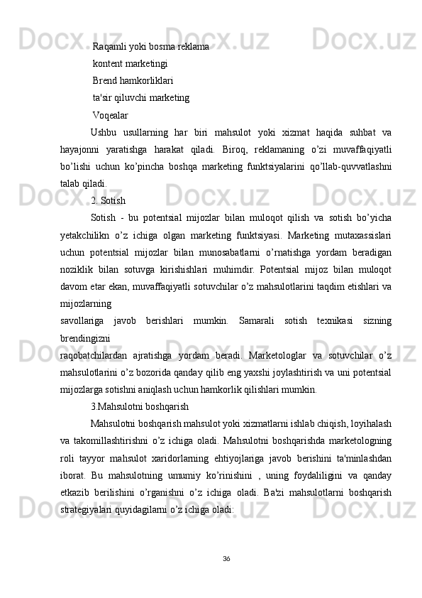  Raqamli yoki bosma reklama
 kontent marketingi

 Brend hamkorliklari

 ta'sir qiluvchi marketing

 Voqealar

Ushbu   usullarning   har   biri   mahsulot   yoki   xizmat   haqida   suhbat   va
hayajonni   yaratishga   harakat   qiladi.   Biroq,   reklamaning   o’zi   muvaffaqiyatli
bo’lishi   uchun   ko’pincha   boshqa   marketing   funktsiyalarini   qo’llab-quvvatlashni
talab qiladi.
2. Sotish
Sotish   -   bu   potentsial   mijozlar   bilan   muloqot   qilish   va   sotish   bo’yicha
yetakchilikn   o’z   ichiga   olgan   marketing   funktsiyasi.   Marketing   mutaxassislari
uchun   potentsial   mijozlar   bilan   munosabatlarni   o’rnatishga   yordam   beradigan
noziklik   bilan   sotuvga   kirishishlari   muhimdir.   Potentsial   mijoz   bilan   muloqot
davom etar ekan, muvaffaqiyatli sotuvchilar o’z mahsulotlarini taqdim etishlari va
mijozlarning
savollariga   javob   berishlari   mumkin.   Samarali   sotish   texnikasi   sizning
brendingizni
raqobatchilardan   ajratishga   yordam   beradi.   Marketologlar   va   sotuvchilar   o’z
mahsulotlarini o’z bozorida qanday qilib eng yaxshi joylashtirish va uni potentsial
mijozlarga sotishni aniqlash uchun hamkorlik qilishlari mumkin.
3.Mahsulotni boshqarish
Mahsulotni boshqarish mahsulot yoki xizmatlarni ishlab chiqish, loyihalash
va   takomillashtirishni   o’z   ichiga   oladi.   Mahsulotni   boshqarishda   marketologning
roli   tayyor   mahsulot   xaridorlarning   ehtiyojlariga   javob   berishini   ta'minlashdan
iborat.   Bu   mahsulotning   umumiy   ko’rinishini   ,   uning   foydaliligini   va   qanday
etkazib   berilishini   o’rganishni   o’z   ichiga   oladi.   Ba'zi   mahsulotlarni   boshqarish
strategiyalari quyidagilarni o’z ichiga oladi:
36 