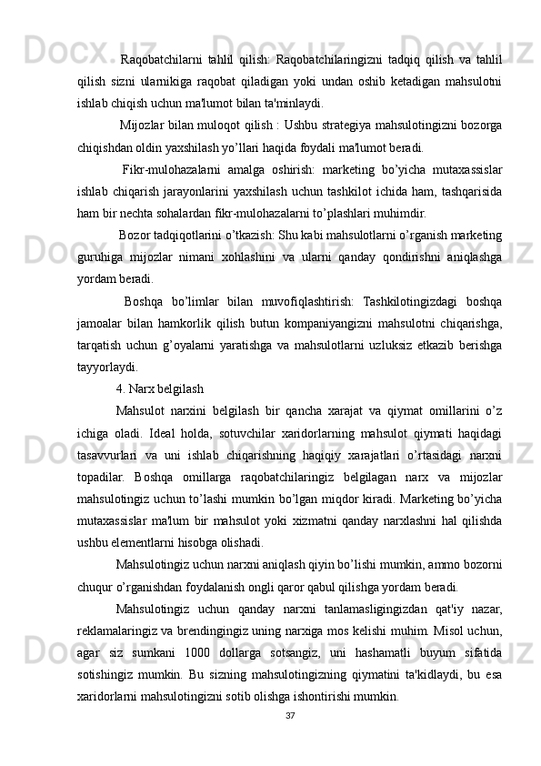   Raqobatchilarni   tahlil   qilish:   Raqobatchilaringizni   tadqiq   qilish   va   tahlil
qilish   sizni   ularnikiga   raqobat   qiladigan   yoki   undan   oshib   ketadigan   mahsulotni
ishlab chiqish uchun ma'lumot bilan ta'minlaydi.
 Mijozlar bilan muloqot qilish : Ushbu strategiya mahsulotingizni bozorga

chiqishdan oldin yaxshilash yo’llari haqida foydali ma'lumot beradi.
  Fikr-mulohazalarni   amalga   oshirish:   marketing   bo’yicha   mutaxassislar

ishlab   chiqarish   jarayonlarini   yaxshilash   uchun   tashkilot   ichida   ham,   tashqarisida
ham bir nechta sohalardan fikr-mulohazalarni to’plashlari muhimdir.
 Bozor tadqiqotlarini o’tkazish: Shu kabi mahsulotlarni o’rganish marketing

guruhiga   mijozlar   nimani   xohlashini   va   ularni   qanday   qondirishni   aniqlashga
yordam beradi.
  Boshqa   bo’limlar   bilan   muvofiqlashtirish:   Tashkilotingizdagi   boshqa

jamoalar   bilan   hamkorlik   qilish   butun   kompaniyangizni   mahsulotni   chiqarishga,
tarqatish   uchun   g’oyalarni   yaratishga   va   mahsulotlarni   uzluksiz   etkazib   berishga
tayyorlaydi.
4. Narx belgilash
Mahsulot   narxini   belgilash   bir   qancha   xarajat   va   qiymat   omillarini   o’z
ichiga   oladi.   Ideal   holda,   sotuvchilar   xaridorlarning   mahsulot   qiymati   haqidagi
tasavvurlari   va   uni   ishlab   chiqarishning   haqiqiy   xarajatlari   o’rtasidagi   narxni
topadilar.   Boshqa   omillarga   raqobatchilaringiz   belgilagan   narx   va   mijozlar
mahsulotingiz uchun to’lashi  mumkin bo’lgan miqdor kiradi. Marketing bo’yicha
mutaxassislar   ma'lum   bir   mahsulot   yoki   xizmatni   qanday   narxlashni   hal   qilishda
ushbu elementlarni hisobga olishadi.
Mahsulotingiz uchun narxni aniqlash qiyin bo’lishi mumkin, ammo bozorni
chuqur o’rganishdan foydalanish ongli qaror qabul qilishga yordam beradi.
Mahsulotingiz   uchun   qanday   narxni   tanlamasligingizdan   qat'iy   nazar,
reklamalaringiz va brendingingiz uning narxiga mos kelishi muhim. Misol uchun,
agar   siz   sumkani   1000   dollarga   sotsangiz,   uni   hashamatli   buyum   sifatida
sotishingiz   mumkin.   Bu   sizning   mahsulotingizning   qiymatini   ta'kidlaydi,   bu   esa
xaridorlarni mahsulotingizni sotib olishga ishontirishi mumkin.
37 