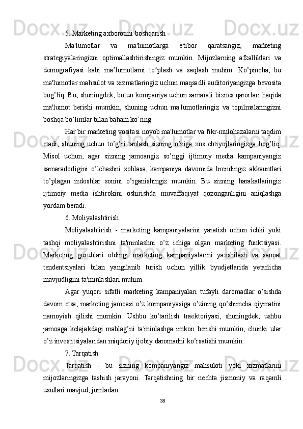 5. Marketing axborotini boshqarish
Ma'lumotlar   va   ma'lumotlarga   e'tibor   qaratsangiz,   marketing
strategiyalaringizni   optimallashtirishingiz   mumkin.   Mijozlarning   afzalliklari   va
demografiyasi   kabi   ma lumotlarni   to plash   va   saqlash   muhim.   Ko’pincha,   buʼ ʻ
ma'lumotlar mahsulot va xizmatlaringiz uchun maqsadli auditoriyangizga bevosita
bog’liq. Bu, shuningdek, butun kompaniya uchun samarali biznes qarorlari haqida
ma'lumot   berishi   mumkin,   shuning   uchun   ma'lumotlaringiz   va   topilmalaringizni
boshqa bo’limlar bilan baham ko’ring.
Har bir marketing vositasi noyob ma'lumotlar va fikr-mulohazalarni taqdim
etadi,   shuning   uchun   to’g’ri   tanlash   sizning   o’ziga   xos   ehtiyojlaringizga   bog’liq.
Misol   uchun,   agar   sizning   jamoangiz   so’nggi   ijtimoiy   media   kampaniyangiz
samaradorligini   o’lchashni   xohlasa,   kampaniya   davomida   brendingiz   akkauntlari
to’plagan   izdoshlar   sonini   o’rganishingiz   mumkin.   Bu   sizning   harakatlaringiz
ijtimoiy   media   ishtirokini   oshirishda   muvaffaqiyat   qozonganligini   aniqlashga
yordam beradi.
6. Moliyalashtirish
Moliyalashtirish   -   marketing   kampaniyalarini   yaratish   uchun   ichki   yoki
tashqi   moliyalashtirishni   ta'minlashni   o’z   ichiga   olgan   marketing   funktsiyasi.
Marketing   guruhlari   oldingi   marketing   kampaniyalarini   yaxshilash   va   sanoat
tendentsiyalari   bilan   yangilanib   turish   uchun   yillik   byudjetlarida   yetarlicha
mavjudligini ta'minlashlari muhim.
Agar   yuqori   sifatli   marketing   kampaniyalari   tufayli   daromadlar   o’sishda
davom etsa, marketing jamoasi o’z kompaniyasiga o’zining qo’shimcha qiymatini
namoyish   qilishi   mumkin.   Ushbu   ko’tarilish   traektoriyasi,   shuningdek,   ushbu
jamoaga   kelajakdagi   mablag’ni   ta'minlashga   imkon   berishi   mumkin,   chunki   ular
o’z investitsiyalaridan miqdoriy ijobiy daromadni ko’rsatishi mumkin.
7. Tarqatish
Tarqatish   -   bu   sizning   kompaniyangiz   mahsuloti   yoki   xizmatlarini
mijozlaringizga   tashish   jarayoni.   Tarqatishning   bir   nechta   jismoniy   va   raqamli
usullari mavjud, jumladan:
38 