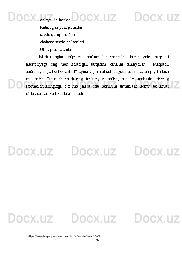 onlayn-do’konlar
 Kataloglar yoki jurnallar

 savdo qo’ng’iroqlari

 chakana savdo do’konlari

 Ulgurji sotuvchilar

Marketologlar   ko’pincha   ma'lum   bir   mahsulot,   brend   yoki   maqsadli
auditoriyaga   eng   mos   keladigan   tarqatish   kanalini   tanlaydilar   .   Maqsadli
auditoriyangiz tez-tez tashrif buyuradigan mahsulotingizni sotish uchun joy tanlash
muhimdir.   Tarqatish   marketing   funktsiyasi   bo’lib,   har   bir   mahsulot   sizning
iste'molchilaringizga   o’z   mo’ljalida   etib   borishini   ta'minlash   uchun   bo’limlar
o’rtasida hamkorlikni talab qiladi. 6
 
6
 https://nauchniyimpuls.ru/index.php/sf/article/view/9523
39 
