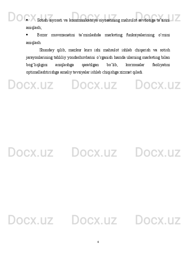  Sotish siyosati va kommunikatsiya siyosatining mahsulot savdosiga ta’sirini
aniqlash;
 Bozor   muvozanatini   ta’minlashda   marketing   funksiyalarining   o’rnini
aniqlash.
Shunday   qilib,   mazkur   kurs   ishi   mahsulot   ishlab   chiqarish   va   sotish
jarayonlarining tahliliy yondashuvlarini o’rganish hamda ularning marketing bilan
bog’liqligini   aniqlashga   qaratilgan   bo’lib,   korxonalar   faoliyatini
optimallashtirishga amaliy tavsiyalar ishlab chiqishga xizmat qiladi.
4 