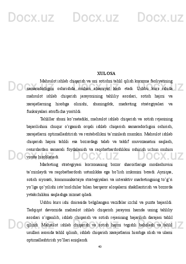 XULOSA
Mahsulot ishlab chiqarish va uni sotishni tahlil qilish korxona faoliyatining
samaradorligini   oshirishda   muhim   ahamiyat   kasb   etadi.   Ushbu   kurs   ishida
mahsulot   ishlab   chiqarish   jarayonining   tahliliy   asoslari,   sotish   hajmi   va
xarajatlarning   hisobga   olinishi,   shuningdek,   marketing   strategiyalari   va
funksiyalari atroflicha yoritildi.
Tahlillar  shuni  ko’rsatadiki,  mahsulot   ishlab  chiqarish  va   sotish  rejasining
bajarilishini   chuqur   o’rganish   orqali   ishlab   chiqarish   samaradorligini   oshirish,
xarajatlarni optimallashtirish va rentabellikni ta’minlash mumkin. Mahsulot ishlab
chiqarish   hajmi   tahlili   esa   bozordagi   talab   va   taklif   muvozanatini   saqlash,
resurslardan   samarali   foydalanish   va   raqobatbardoshlikni   oshirish   uchun   muhim
vosita hisoblanadi.
Marketing   strategiyasi   korxonaning   bozor   sharoitlariga   moslashuvini
ta’minlaydi   va   raqobatbardosh   ustunlikka   ega   bo’lish   imkonini   beradi.  Ayniqsa,
sotish   siyosati,   kommunikatsiya   strategiyalari   va   interaktiv   marketingning   to’g’ri
yo’lga qo’yilishi iste’molchilar bilan barqaror aloqalarni shakllantirish va bozorda
yetakchilikni saqlashga xizmat qiladi.
Ushbu   kurs   ishi   doirasida   belgilangan   vazifalar   izchil   va   puxta   bajarildi.
Tadqiqot   davomida   mahsulot   ishlab   chiqarish   jarayoni   hamda   uning   tahliliy
asoslari   o’rganilib,   ishlab   chiqarish   va   sotish   rejasining   bajarilish   darajasi   tahlil
qilindi.   Mahsulot   ishlab   chiqarish   va   sotish   hajmi   tegishli   baholash   va   tahlil
usullari asosida tahlil qilinib, ishlab chiqarish xarajatlarini hisobga olish va ularni
optimallashtirish yo’llari aniqlandi.
40 