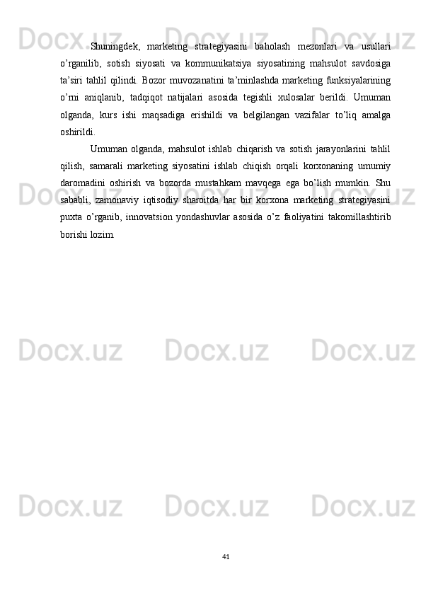 Shuningdek,   marketing   strategiyasini   baholash   mezonlari   va   usullari
o’rganilib,   sotish   siyosati   va   kommunikatsiya   siyosatining   mahsulot   savdosiga
ta’siri   tahlil   qilindi.   Bozor   muvozanatini   ta’minlashda   marketing   funksiyalarining
o’rni   aniqlanib,   tadqiqot   natijalari   asosida   tegishli   xulosalar   berildi.   Umuman
olganda,   kurs   ishi   maqsadiga   erishildi   va   belgilangan   vazifalar   to’liq   amalga
oshirildi.
Umuman   olganda,   mahsulot   ishlab   chiqarish   va   sotish   jarayonlarini   tahlil
qilish,   samarali   marketing   siyosatini   ishlab   chiqish   orqali   korxonaning   umumiy
daromadini   oshirish   va   bozorda   mustahkam   mavqega   ega   bo’lish   mumkin.   Shu
sababli,   zamonaviy   iqtisodiy   sharoitda   har   bir   korxona   marketing   strategiyasini
puxta   o’rganib,   innovatsion   yondashuvlar   asosida   o’z   faoliyatini   takomillashtirib
borishi lozim.
41 