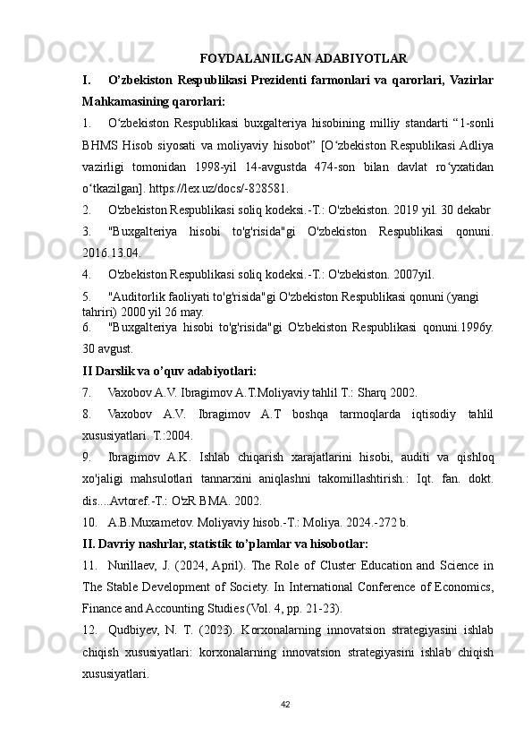 FOYDALANILGAN ADABIYOTLAR
I. O’zbekiston   Respublikasi   Prezidenti   farmonlari   va   qarorlari,   Vazirlar
Mahkamasining qarorlari:
1. O zbekiston   Respublikasi   buxgalteriya   hisobining   milliy   standarti   “1-sonliʻ
BHMS   Hisob   siyosati   va   moliyaviy   hisobot”   [O zbekiston   Respublikasi  Adliya	
ʻ
vazirligi   tomonidan   1998-yil   14-avgustda   474-son   bilan   davlat   ro yxatidan	
ʻ
o tkazilgan]. https://lex.uz/docs/-828581.	
ʻ
2. O'zbekiston Respublikasi soliq kodeksi.-T.: O'zbekiston. 2019 yil. 30 dekabr
3. "Buxgalteriya   hisobi   to'g'risida"gi   O'zbekiston   Respublikasi   qonuni.
2016.13.04.
4. O'zbekiston Respublikasi soliq kodeksi.-T.: O'zbekiston. 2007yil.
5. "Auditorlik faoliyati to'g'risida"gi O'zbekiston Respublikasi qonuni (yangi 
tahriri) 2000 yil 26 may.
6. "Buxgalteriya   hisobi   to'g'risida"gi   O'zbekiston   Respublikasi   qonuni.1996y.
30 avgust.
II  Darslik va o’quv adabiyotlari :
7. Vaxobov A.V. Ibragimov A.T.Moliyaviy tahlil T.: Sharq 2002.
8. Vaxobov   A.V.   Ibragimov   A.T   boshqa   tarmoqlarda   iqtisodiy   tahlil
xususiyatlari. T.:2004.
9. Ibragimov   A.K.   Ishlab   chiqarish   xarajatlarini   hisobi,   auditi   va   qishloq
xo'jaligi   mahsulotlari   tannarxini   aniqlashni   takomillashtirish.:   Iqt.   fan.   dokt.
dis....Avtoref.-T.: O'zR BMA. 2002.
10. A.B.Muxametov. Moliyaviy hisob.-T.: Moliya. 2024.-272 b.
II. Davriy nashrlar, statistik to’plamlar va hisobotlar:
11. Nurillaev,   J.   (2024,  April).   The   Role   of   Cluster   Education   and   Science   in
The   Stable   Development   of   Society.   In   International   Conference   of   Economics,
Finance and Accounting Studies (Vol. 4, pp. 21-23).
12. Qudbiyev,   N.   T.   (2023).   Korxonalarning   innovatsion   strategiyasini   ishlab
chiqish   xususiyatlari:   korxonalarning   innovatsion   strategiyasini   ishlab   chiqish
xususiyatlari.
42 