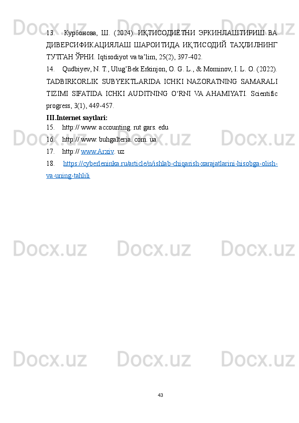 13.   Курбонова,   Ш.   (2024).   ИҚТИСОДИЁТНИ   ЭРКИНЛАШТИРИШ   ВА
ДИВЕРСИФИКАЦИЯЛАШ   ШАРОИТИДА   ИҚТИСОДИЙ   ТАҲЛИЛНИНГ
ТУТГАН ЎРНИ. Iqtisodiyot va ta lim, 25(2), 397-402.ʼ
14.  Qudbiyev, N. T., Ulug’Bek Erkinjon, O. G. L., & Mominov, I. L. O. (2022).
TADBIRKORLIK   SUBYEKTLARIDA   ICHKI   NAZORATNING   SAMARALI
TIZIMI   SIFATIDA   ICHKI   AUDITNING   O RNI   VA   AHAMIYATI.   Scientific	
ʻ
progress, 3(1), 449-457.
III.Internet saytlari:
15.  http:// www. accounting. rut gars. edu
16.  http:// www. buhgalteria. com. ua
17.  http://  www.Arxiv . uz 
18.   https://cyberleninka.ru/article/n/ishlab-chiqarish-xarajatlarini-hisobga-olish-
va-uning-tahlili  
43 