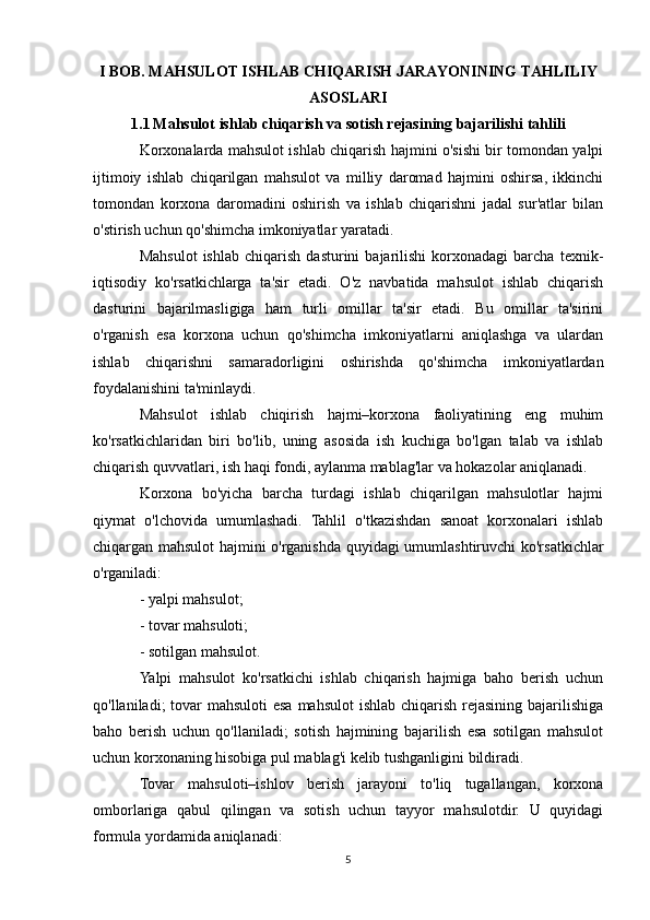 I BOB. MAHSULOT ISHLAB CHIQARISH JARAYONINING TAHLILIY
ASOSLARI
1.1   Mahsulot ishlab chiqarish va sotish rejasining bajarilishi tahlili
Korxonalarda mahsulot ishlab chiqarish hajmini o'sishi bir tomondan yalpi
ijtimoiy   ishlab   chiqarilgan   mahsulot   va   milliy   daromad   hajmini   oshirsa,   ikkinchi
tomondan   korxona   daromadini   oshirish   va   ishlab   chiqarishni   jadal   sur'atlar   bilan
o'stirish uchun qo'shimcha imkoniyatlar yaratadi.
Mahsulot   ishlab   chiqarish   dasturini   bajarilishi   korxonadagi   barcha   texnik-
iqtisodiy   ko'rsatkichlarga   ta'sir   etadi.   O'z   navbatida   mahsulot   ishlab   chiqarish
dasturini   bajarilmasligiga   ham   turli   omillar   ta'sir   etadi.   Bu   omillar   ta'sirini
o'rganish   esa   korxona   uchun   qo'shimcha   imkoniyatlarni   aniqlashga   va   ulardan
ishlab   chiqarishni   samaradorligini   oshirishda   qo'shimcha   imkoniyatlardan
foydalanishini ta'minlaydi.
Mahsulot   ishlab   chiqirish   hajmi–korxona   faoliyatining   eng   muhim
ko'rsatkichlaridan   biri   bo'lib,   uning   asosida   ish   kuchiga   bo'lgan   talab   va   ishlab
chiqarish quvvatlari, ish haqi fondi, aylanma mablag'lar va hokazolar aniqlanadi.
Korxona   bo'yicha   barcha   turdagi   ishlab   chiqarilgan   mahsulotlar   hajmi
qiymat   o'lchovida   umumlashadi.   Tahlil   o'tkazishdan   sanoat   korxonalari   ishlab
chiqargan mahsulot hajmini o'rganishda quyidagi umumlashtiruvchi ko'rsatkichlar
o'rganiladi:
- yalpi mahsulot;
- tovar mahsuloti;
- sotilgan mahsulot.
Yalpi   mahsulot   ko'rsatkichi   ishlab   chiqarish   hajmiga   baho   berish   uchun
qo'llaniladi; tovar  mahsuloti esa mahsulot  ishlab chiqarish rejasining bajarilishiga
baho   berish   uchun   qo'llaniladi;   sotish   hajmining   bajarilish   esa   sotilgan   mahsulot
uchun korxonaning hisobiga pul mablag'i kelib tushganligini bildiradi.
Tovar   mahsuloti–ishlov   berish   jarayoni   to'liq   tugallangan,   korxona
omborlariga   qabul   qilingan   va   sotish   uchun   tayyor   mahsulotdir.   U   quyidagi
formula yordamida aniqlanadi:
5 
